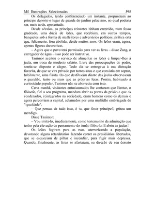 Mil Ilustrações Selecionadas 595
Os delegados, tendo conferenciado um instante, propuseram ao
príncipe deposto o lugar de guarda do jardim palaciano, no qual poderia
ser, mais tarde, aposentado.
Desde séculos, os príncipes reinantes tinham entretido, num fosso
gradeado, uma dúzia de leões, que recebiam, em outros tempos,
banquetes sob a forma de malfeitores e adversários políticos, prática esta
que, felizmente, fora abolida, desde muitos anos. Os leões eram, agora,
apenas figuras decorativas.
– Agora que o povo terá permissão para ver as feras – disse Zang, o
carregador de água – isso pode ser instrutivo.
Tanimor aceitou o serviço de alimentar os leões e limpar-lhes a
jaula, em troca de modesto salário. Livre das preocupações do poder,
sentia-se disposto e alegre. Todo dia se entregava à sua distração
favorita, de que se vira privado por tantos anos e que consistia em soprar,
habilmente, uma flauta. Os que desfilavam diante das jaulas observavam
o guardião, tanto ou mais que as próprias feras. Porém, habituado à
curiosidade popular, Tanimor não se aborrecia com isso.
Certa manhã, visitantes entusiasmados lhe contaram que Bentar, o
filósofo, fiel a seu programa, mandara abrir as portas da prisão e que os
condenados, reintegrados na sociedade, eram homens como os demais e
agora percorriam a capital, aclamados por uma multidão embriagada de
"igualdade".
– Que pensas de tudo isso, ó tu, que foste príncipe?, gritou um
mendigo.
Disse Tanimor:
– Vou imitá-lo, imediatamente, como testemunho da admiração que
tenho pela elevação de pensamento do irmão filósofo. E abriu as jaulas!
Os leões fugiram para as ruas, aterrorizando a população,
devorando alguns retardatários fazendo correr os presidiários libertados,
que se esqueciam de pilhar e incendiar, para fugir mais depressa.
Quando, finalmente, as feras se afastaram, na direção de seu deserto
 
