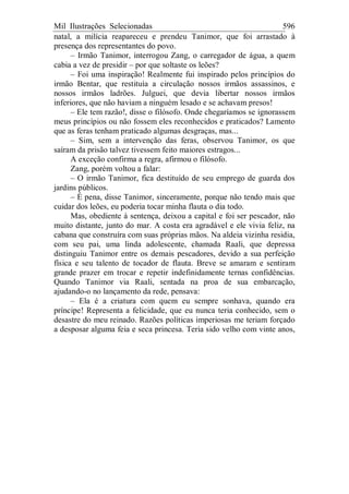 Mil Ilustrações Selecionadas 596
natal, a milícia reapareceu e prendeu Tanimor, que foi arrastado à
presença dos representantes do povo.
– Irmão Tanimor, interrogou Zang, o carregador de água, a quem
cabia a vez de presidir – por que soltaste os leões?
– Foi uma inspiração! Realmente fui inspirado pelos princípios do
irmão Bentar, que restituía a circulação nossos irmãos assassinos, e
nossos irmãos ladrões. Julguei, que devia libertar nossos irmãos
inferiores, que não haviam a ninguém lesado e se achavam presos!
– Ele tem razão!, disse o filósofo. Onde chegaríamos se ignorassem
meus princípios ou não fossem eles reconhecidos e praticados? Lamento
que as feras tenham praticado algumas desgraças, mas...
– Sim, sem a intervenção das feras, observou Tanimor, os que
saíram da prisão talvez tivessem feito maiores estragos...
A exceção confirma a regra, afirmou o filósofo.
Zang, porém voltou a falar:
– O irmão Tanimor, fica destituído de seu emprego de guarda dos
jardins públicos.
– É pena, disse Tanimor, sinceramente, porque não tendo mais que
cuidar dos leões, eu poderia tocar minha flauta o dia todo.
Mas, obediente à sentença, deixou a capital e foi ser pescador, não
muito distante, junto do mar. A costa era agradável e ele vivia feliz, na
cabana que construíra com suas próprias mãos. Na aldeia vizinha residia,
com seu pai, uma linda adolescente, chamada Raali, que depressa
distinguiu Tanimor entre os demais pescadores, devido a sua perfeição
física e seu talento de tocador de flauta. Breve se amaram e sentiram
grande prazer em trocar e repetir indefinidamente ternas confidências.
Quando Tanimor via Raali, sentada na proa de sua embarcação,
ajudando-o no lançamento da rede, pensava:
– Ela é a criatura com quem eu sempre sonhava, quando era
príncipe! Representa a felicidade, que eu nunca teria conhecido, sem o
desastre do meu reinado. Razões políticas imperiosas me teriam forçado
a desposar alguma feia e seca princesa. Teria sido velho com vinte anos,
 