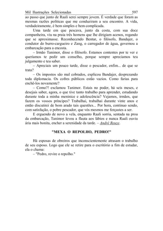 Mil Ilustrações Selecionadas 597
ao passo que junto de Raali serei sempre jovem. É verdade que foram as
mesmas razões políticas que me conduziram a seu encontro. A vida,
verdadeiramente, é bem simples e bem complicada.
Uma tarde em que pescava, junto da costa, com sua doce
companheira, viu na praia três homens que lhe dirigiam acenos, rogando
que se aproximasse. Reconhecendo Bentar, o filósofo, Bandajer, o
condutor do burro-cargueiro e Zang, o carregador de água, governou a
embarcação para a encosta.
– Irmão Tanimor, disse o filósofo. Estamos contentes por te ver e
queríamos te pedir um conselho, porque sempre apreciamos teu
julgamento e teu saber.
– Apreciais um pouco tarde, disse o pescador, enfim... de que se
trata?
– Os impostos são mal cobrados, explicou Bandajer, desprezando
toda diplomacia. Os cofres públicos estão vazios. Como farias para
enchê-los novamente?
– Como?! exclamou Tanimor. Estais no poder, há seis meses, e
desejais saber, agora, o que tive tanto trabalho para aprender, estudando
durante toda a minha meninice e adolescência? Vejamos, irmãos, que
fazem os vossos príncipes? Trabalhai, trabalhai durante vinte anos e
então discutirei de bom arado tais questões... Por hora, continuo sendo,
com satisfação, o pobre pescador, que vós mesmos me forçastes a ser.
E erguendo de novo a vela, enquanto Raali sorria, sentada na proa
da embarcação, Tanimor levou a flauta aos lábios e nunca Raali ouviu
ária mais bonita, encher a serenidade da tarde. – André Reuze.
"MEXA O REPOLHO, PEDRO!"
Há esposas de obreiros que inconscientemente atrasam o trabalho
de seu esposo. Logo que ele se retire para o escritório a fim de estudar,
ela o chama:
– "Pedro, revire o repolho."
 