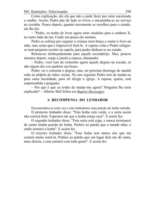 Mil Ilustrações Selecionadas 598
Como explicação, diz ela que não o pode fazer por estar encerando
o soalho. Assim, Pedro põe de lado os livros e encaminha-se ao serviço
na cozinha. Pouco depois, quando novamente se recolheu para o estudo,
ela lhe diz:
– "Pedro, eu tenho de levar agora estes modelos para a senhora X,
no outro lado da rua. Cuide um pouco do menino.
Pedro se esforça por segurar a criança num braço e sustar o livro na
mão, mas sente que é impossível fazê-lo. A esposa volta e Pedro refugia-
se num pequeno recinto na capela, para poder dedicar-se ao estudo.
Retraiu-se disfarçadamente para aquele esconderijo. Mas, poucos
minutos depois, surge à janela a esposa, chamando:
– Pedro, você tem de consertar agora aquele degrau na escada, se
não algum dia vou quebrar um braço.
Pedro vai e conserta o degrau, mas, no próximo domingo de manhã
sobe ao púlpito de mãos vazias. No ano seguinte Pedro tem de mudar-se
para outra localidade, para ali dirigir a igreja. A esposa, quieta, está
surpreendida e pergunta:
– Por que é que eu tenho de mudar-me agora? Ninguém lhe teria
explicado? – Alberto McClellen em Baptist Messenger.
A RECOMPENSA DO LENHADOR
Encomendou-se certa vez a sete lenhadores uma porção de lenha serrada.
O primeiro lenhador disse: "Esta lenha está verde, e a serra assim
não correrá bem. Esperarei até que a lenha esteja seca". E assim fez.
O segundo lenhador disse: "Esta serra está cega, e nunca terminarei
de serrar minha porção de lenha. Pedirei ao patrão que a mande afiar, e
então serrarei a lenha". E assim fez.
O terceiro lenhador disse: "Esta lenha tem tantos nós que me
custará muito serrá-la. Pedirei ao patrão que em lugar dela me dê outra,
mais direita, e esta serrarei com todo gosto". E assim fez.
 