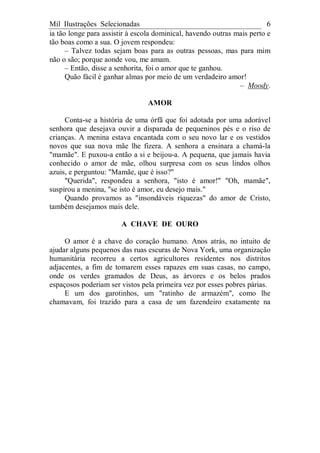 Mil Ilustrações Selecionadas 6
ia tão longe para assistir à escola dominical, havendo outras mais perto e
tão boas como a sua. O jovem respondeu:
– Talvez todas sejam boas para as outras pessoas, mas para mim
não o são; porque aonde vou, me amam.
– Então, disse a senhorita, foi o amor que te ganhou.
Quão fácil é ganhar almas por meio de um verdadeiro amor!
– Moody.
AMOR
Conta-se a história de uma órfã que foi adotada por uma adorável
senhora que desejava ouvir a disparada de pequeninos pés e o riso de
crianças. A menina estava encantada com o seu novo lar e os vestidos
novos que sua nova mãe lhe fizera. A senhora a ensinara a chamá-la
"mamãe". E puxou-a então a si e beijou-a. A pequena, que jamais havia
conhecido o amor de mãe, olhou surpresa com os seus lindos olhos
azuis, e perguntou: "Mamãe, que é isso?"
"Querida", respondeu a senhora, "isto é amor!" "Oh, mamãe",
suspirou a menina, "se isto é amor, eu desejo mais."
Quando provamos as "insondáveis riquezas" do amor de Cristo,
também desejamos mais dele.
A CHAVE DE OURO
O amor é a chave do coração humano. Anos atrás, no intuito de
ajudar alguns pequenos das ruas escuras de Nova York, uma organização
humanitária recorreu a certos agricultores residentes nos distritos
adjacentes, a fim de tomarem esses rapazes em suas casas, no campo,
onde os verdes gramados de Deus, as árvores e os belos prados
espaçosos poderiam ser vistos pela primeira vez por esses pobres párias.
E um dos garotinhos, um "ratinho de armazém", como lhe
chamavam, foi trazido para a casa de um fazendeiro exatamente na
 