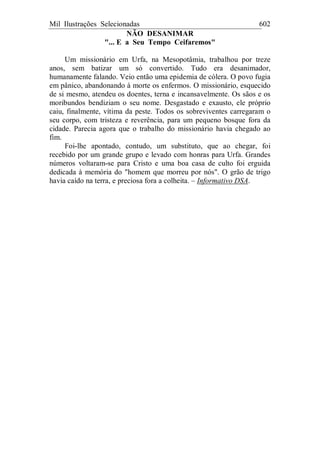 Mil Ilustrações Selecionadas 602
NÃO DESANIMAR
"... E a Seu Tempo Ceifaremos"
Um missionário em Urfa, na Mesopotâmia, trabalhou por treze
anos, sem batizar um só convertido. Tudo era desanimador,
humanamente falando. Veio então uma epidemia de cólera. O povo fugia
em pânico, abandonando à morte os enfermos. O missionário, esquecido
de si mesmo, atendeu os doentes, terna e incansavelmente. Os sãos e os
moribundos bendiziam o seu nome. Desgastado e exausto, ele próprio
caiu, finalmente, vítima da peste. Todos os sobreviventes carregaram o
seu corpo, com tristeza e reverência, para um pequeno bosque fora da
cidade. Parecia agora que o trabalho do missionário havia chegado ao
fim.
Foi-lhe apontado, contudo, um substituto, que ao chegar, foi
recebido por um grande grupo e levado com honras para Urfa. Grandes
números voltaram-se para Cristo e uma boa casa de culto foi erguida
dedicada à memória do "homem que morreu por nós". O grão de trigo
havia caído na terra, e preciosa fora a colheita. – Informativo DSA.
 