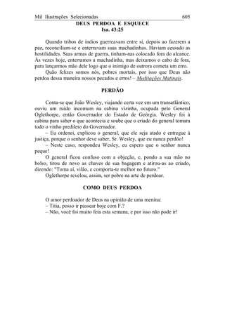 Mil Ilustrações Selecionadas 605
DEUS PERDOA E ESQUECE
Isa. 43:25
Quando tribos de índios guerreavam entre si, depois ao fazerem a
paz, reconciliam-se e enterravam suas machadinhas. Haviam cessado as
hostilidades. Suas armas de guerra, tinham-nas colocado fora do alcance.
Às vezes hoje, enterramos a machadinha, mas deixamos o cabo de fora,
para lançarmos mão dele logo que o inimigo de outrora cometa um erro.
Quão felizes somos nós, pobres mortais, por isso que Deus não
perdoa dessa maneira nossos pecados e erros! – Meditações Matinais.
PERDÃO
Conta-se que João Wesley, viajando certa vez em um transatlântico,
ouviu um ruído incomum na cabina vizinha, ocupada pelo General
Oglethorpe, então Governador do Estado de Geórgia. Wesley foi à
cabina para saber o que acontecia e soube que o criado do general tomara
todo o vinho predileto do Governador.
– Eu ordenei, explicou o general, que ele seja atado e entregue à
justiça, porque o senhor deve saber, Sr. Wesley, que eu nunca perdôo!
– Neste caso, respondeu Wesley, eu espero que o senhor nunca
peque!
O general ficou confuso com a objeção, e, pondo a sua mão no
bolso, tirou de novo as chaves de sua bagagem e atirou-as ao criado,
dizendo: "Toma aí, vilão, e comporta-te melhor no futuro."
Oglethorpe revelou, assim, ser pobre na arte de perdoar.
COMO DEUS PERDOA
O amor perdoador de Deus na opinião de uma menina:
– Titia, posso ir passear hoje com F.?
– Não, você foi muito feia esta semana, e por isso não pode ir!
 
