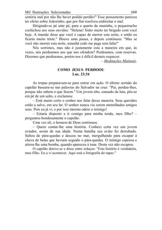 Mil Ilustrações Selecionadas 608
sentiria mal por não lhe haver pedido perdão!" Esse pensamento pareceu
ter efeito sobre Joãozinho, que por fim resolveu endireitar o mal.
Dirigindo-se pé ante pé, para o quarto da maninha, o pequerrucho
cochichou aos seus ouvidos: "Helena! Sinto muito ter brigado com você
hoje. A mamãe disse que você é capaz de morrer esta noite, e então eu
ficaria muito triste." Houve uma pausa, e depois continuou: "Mas se
você não morrer esta noite, amanhã cedo me paga sem falta!"
Nós sorrimos, mas não é justamente esta a maneira em que, às
vezes, nós perdoamos aos que nos ofendem? Perdoamos, com reservas.
Dizemos que perdoamos, porém nos é difícil demais esquecer.
– Meditações Matinais.
COMO JESUS PERDOOU
Luc. 23:34
As tropas preparavam-se para entrar em ação. O último sermão do
capelão baseara-se nas palavras do Salvador na cruz: "Pai, perdoa-lhes,
porque não sabem o que fazem." Um jovem alto, cansado da luta, pôs-se
em pé de um salto, e exclamou:
– Está muito certo o senhor nos falar dessa maneira. Seus queridos
estão a salvo, em seu lar. O senhor nunca viu serem metralhados amigos
seus. Pois eu já vi, e por isso mesmo odeio o inimigo!
– Estaria disposto a ir comigo para minha tenda, meu filho? –
perguntou bondosamente o capelão.
Uma vez ali, o homem de Deus continuou:
– Quero contar-lhe uma história. Conheci certa vez um jovem
aviador, assim de sua idade. Numa batalha seu avião foi derrubado.
Saltou de pára-quedas e desceu no mar, mergulhando para escapar à
chuva de balas que haviam seguido o pára-quedas. O inimigo esperou e
atirou-lhe uma bomba, quando apareceu à tona. Desta vez não escapou.
O capelão deteve-se e disse entre soluços: "Esta história é verdadeira,
meu filho. Eu a vi acontecer. Aqui está a fotografia do rapaz."
 