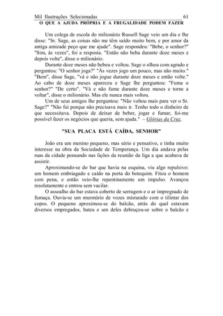 Mil Ilustrações Selecionadas 61
O QUE A AJUDA PRÓPRIA E A FRUGALIDADE PODEM FAZER
Um colega de escola do milionário Russell Sage veio um dia e lhe
disse: "Sr. Sage, as coisas não me têm saído muito bem, e por amor da
antiga amizade peço que me ajude". Sage respondeu: "Bebe, o senhor?"
"Sim, às vezes", foi a resposta. "Então não beba durante doze meses e
depois volte", disse o milionário.
Durante doze meses não bebeu e voltou. Sage o olhou com agrado e
perguntou: "O senhor joga?" "Às vezes jogo um pouco, mas não muito."
"Bem", disse Sage, "vá e não jogue durante doze meses e então volte."
Ao cabo de doze meses apareceu e Sage lhe perguntou: "Fuma o
senhor?" "De certo". "Vá e não fume durante doze meses e torne a
voltar", disse o milionário. Mas ele nunca mais voltou.
Um de seus amigos lhe perguntou: "Não voltou mais para ver o Sr.
Sage?" "Não fui porque não precisava mais ir. Tenho todo o dinheiro de
que necessitava. Depois de deixar de beber, jogar e fumar, foi-me
possível fazer os negócios que queria, sem ajuda." – Glórias da Cruz.
"SUA PLACA ESTÁ CAÍDA, SENHOR"
João era um menino pequeno, mas sério e pensativo, e tinha muito
interesse na obra da Sociedade de Temperança. Um dia andava pelas
ruas da cidade pensando nas lições da reunião da liga a que acabava de
assistir.
Aproximando-se do bar que havia na esquina, viu algo repulsivo:
um homem embriagado e caído na porta do botequim. Fitou o homem
com pena, e então veio-lhe repentinamente um impulso. Avançou
resolutamente e entrou sem vacilar.
O assoalho do bar estava coberto de serragem e o ar impregnado de
fumaça. Ouvia-se um murmúrio de vozes misturado com o tilintar dos
copos. O pequeno aproximou-se do balcão, atrás do qual estavam
diversos empregados, bateu e um deles debruçou-se sobre o balcão e
 