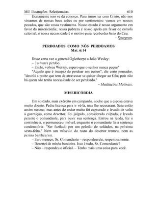 Mil Ilustrações Selecionadas 610
Exatamente isso se dá conosco. Para irmos ter com Cristo, não nos
vistamos de nossas boas ações ou por sentimentos: vamos em nossos
pecados, que são vossa vestimenta. Nosso estado é nosso argumento em
favor da misericórdia; nossa pobreza é nosso apelo em favor de esmola
celestial; e nossa necessidade é o motivo para receberdes bens do Céu.
– Spurgeon.
PERDOADOS COMO NÓS PERDOAMOS
Mat. 6:14
Disse certa vez o general Oglethorpe a João Wesley:
– Eu nunca perdôo.
– Então, volveu Wesley, espero que o senhor nunca peque"
"Aquele que é incapaz de perdoar aos outros", diz certo pensador,
"destrói a ponte que tem de atravessar se quiser chegar ao Céu; pois não
há quem não tenha necessidade de ser perdoado."
– Meditações Matinais.
MISERICÓRDIA
Um soldado, num exército em campanha, soube que a esposa estava
muito doente. Pediu licença para ir vê-la, mas lhe recusaram. Saiu então
assim mesmo, mas antes de andar muito foi capturado e levado de volta
à guarnição, como desertor. Foi julgado, considerado culpado, e levado
perante o comandante, para ouvir sua sentença. Entrou na tenda, fez a
continência, e permaneceu imóvel, enquanto o comandante lia a sentença
condenatória: "Ser fuzilado por um pelotão de soldados, na próxima
sexta-feira." Nem um músculo do rosto do desertor tremeu, nem as
pernas bambearam.
– Eu o mereço, Sr. Comandante – respondeu ele, respeitosamente.
– Desertei de minha bandeira. Isso é tudo, Sr. Comandante?
– Não – respondeu o oficial. – Tenho mais uma coisa para você.
 