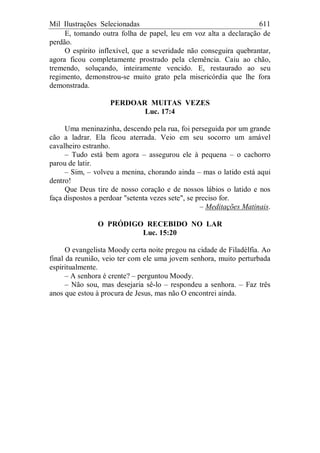 Mil Ilustrações Selecionadas 611
E, tomando outra folha de papel, leu em voz alta a declaração de
perdão.
O espírito inflexível, que a severidade não conseguira quebrantar,
agora ficou completamente prostrado pela clemência. Caiu ao chão,
tremendo, soluçando, inteiramente vencido. E, restaurado ao seu
regimento, demonstrou-se muito grato pela misericórdia que lhe fora
demonstrada.
PERDOAR MUITAS VEZES
Luc. 17:4
Uma meninazinha, descendo pela rua, foi perseguida por um grande
cão a ladrar. Ela ficou aterrada. Veio em seu socorro um amável
cavalheiro estranho.
– Tudo está bem agora – assegurou ele à pequena – o cachorro
parou de latir.
– Sim, – volveu a menina, chorando ainda – mas o latido está aqui
dentro!
Que Deus tire de nosso coração e de nossos lábios o latido e nos
faça dispostos a perdoar "setenta vezes sete", se preciso for.
– Meditações Matinais.
O PRÓDIGO RECEBIDO NO LAR
Luc. 15:20
O evangelista Moody certa noite pregou na cidade de Filadélfia. Ao
final da reunião, veio ter com ele uma jovem senhora, muito perturbada
espiritualmente.
– A senhora é crente? – perguntou Moody.
– Não sou, mas desejaria sê-lo – respondeu a senhora. – Faz três
anos que estou à procura de Jesus, mas não O encontrei ainda.
 