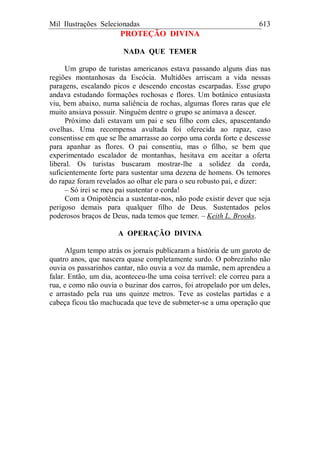 Mil Ilustrações Selecionadas 613
PROTEÇÃO DIVINA
NADA QUE TEMER
Um grupo de turistas americanos estava passando alguns dias nas
regiões montanhosas da Escócia. Multidões arriscam a vida nessas
paragens, escalando picos e descendo encostas escarpadas. Esse grupo
andava estudando formações rochosas e flores. Um botânico entusiasta
viu, bem abaixo, numa saliência de rochas, algumas flores raras que ele
muito ansiava possuir. Ninguém dentre o grupo se animava a descer.
Próximo dali estavam um pai e seu filho com cães, apascentando
ovelhas. Uma recompensa avultada foi oferecida ao rapaz, caso
consentisse em que se lhe amarrasse ao corpo uma corda forte e descesse
para apanhar as flores. O pai consentiu, mas o filho, se bem que
experimentado escalador de montanhas, hesitava em aceitar a oferta
liberal. Os turistas buscaram mostrar-lhe a solidez da corda,
suficientemente forte para sustentar uma dezena de homens. Os temores
do rapaz foram revelados ao olhar ele para o seu robusto pai, e dizer:
– Só irei se meu pai sustentar o corda!
Com a Onipotência a sustentar-nos, não pode existir dever que seja
perigoso demais para qualquer filho de Deus. Sustentados pelos
poderosos braços de Deus, nada temos que temer. – Keith L. Brooks.
A OPERAÇÃO DIVINA
Algum tempo atrás os jornais publicaram a história de um garoto de
quatro anos, que nascera quase completamente surdo. O pobrezinho não
ouvia os passarinhos cantar, não ouvia a voz da mamãe, nem aprendeu a
falar. Então, um dia, aconteceu-lhe uma coisa terrível: ele correu para a
rua, e como não ouvia o buzinar dos carros, foi atropelado por um deles,
e arrastado pela rua uns quinze metros. Teve as costelas partidas e a
cabeça ficou tão machucada que teve de submeter-se a uma operação que
 