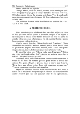 Mil Ilustrações Selecionadas 615
Queria contar-lhe um segredo!
"Amigo Abraão, você não está só, estamos todos orando por você.
Você não pode fraquejar, pois o coração de todo o povo está com você.
O Senhor mesmo foi que lhe colocou neste lugar. Você é amado pelo
povo como nunca antes outro homem o foi. Deus está com você e o povo
atrás de você!"
Nós, ministros de Deus, temos a certeza de não estarmos sós. – Isa.
43:l-5; S. João 14:18.
A PROTEÇÃO DIVINA
Certa manhã em que o missionário Tarr, na África, viajava em carro
de boi, por uma estrada quente e poeirenta, chegou a um regato e
resolveu parar a fim de tomar banho. Deixando os bois e o carro na
estrada, subiu um pouco a barranca do rio até encontrar bonita e calma
lagoa; começou então a despir-se.
Alguém parecia dizer-lhe: "Não se banhe aqui. É perigoso." Olhou
atentamente em derredor. Nada de anormal parecia haver. Estava certo
de que num rio pequeno não existia nenhum jacaré. A voz fora apenas
imaginação sua, pensou. Subiria um pouco mais e tomaria banho.
De novo lhe veio a voz: "Não se banhe aqui. É perigoso." "Estou
por certo imaginando coisas hoje", pensou ao sentar-se para tirar o
calçado. "Não pode haver perigo aqui."
Aconteceu, então, uma coisa estranha. Imediatamente começaram a
tremer-lhe as mãos, de maneira que não pôde desatar o cordão dos
sapatos. Não podia obrigar os próprias mãos a fazer o que desejava.
"Deve haver aqui algum perigo. Deus está procurando proteger-me."
Vestiu-se outra vez e caminhou mais para cima.
Depois de banhar-se resolveu voltar cautelosamente pelo mato, a
fim de ver se descobria o perigo na lagoa. Caminhou tão silenciosamente
quanto possível para não dar qualquer sinal de sua aproximação.
 
