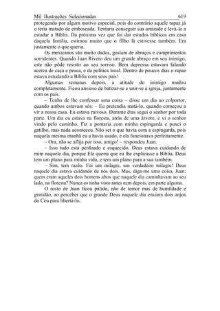 Mil Ilustrações Selecionadas 619
protegendo por algum motivo especial, pois do contrário aquele rapaz já
o teria matado de emboscada. Tentaria conseguir sua amizade e levá-lo a
estudar a Bíblia. Da próxima vez que foi dar estudos bíblicos em casa
daquela família, estimou muito que o filho lá estivesse também. Era
justamente o que queria.
Os mexicanos são muito dados, gostam de abraços e cumprimentos
sorridentes. Quando Juan Rivero deu um grande abraço em seu inimigo,
este não pôde resistir ao seu sorriso. Bem depressa estavam falando
acerca de caça e pesca, e da política local. Dentro de poucos dias o rapaz
estava estudando a Bíblia com seus pais!
Algumas semanas depois, a atitude do inimigo mudou
completamente. Ficou ansioso de batizar-se e unir-se à igreja, juntamente
com os pais.
– Tenho de lhe confessar uma coisa – disse um dia ao colportor,
quando ambos estavam sós. – Eu pretendia matá-lo, quando começou a
vir a nossa casa. Eu estava raivoso. Durante dias segui o senhor por toda
parte. Um dia eu estava na floresta, atrás de uma árvore, e vi o senhor
vindo pelo caminho. Fiz a pontaria com minha espingarda e puxei o
gatilho, mas nada aconteceu. Não sei o que havia com a espingarda, pois
naquela mesma manhã eu a havia usado, e ela funcionava perfeitamente.
– Ora, não se aflija por isso, amigo! – respondeu Juan.
– Isso tudo está perdoado e esquecido. Deus estava cuidando de
mim naquele dia, porque Ele queria que eu lhe explicasse a Bíblia. Deus
tem um plano para minha vida, e tem um plano para a sua também.
– Sim, tem razão. Foi um milagre, um verdadeiro milagre! Deus
naquele dia estava cuidando de nós dois. Mas, diga-me uma coisa, Juan:
quem eram aqueles dois homens altos que naquele dia caminhavam ao seu
lado, na floresta? Nunca os tinha visto antes nem depois, em parte alguma.
O rosto de Juan ficou pálido, não de temor mas de humildade e
gratidão, ao perceber que o grande Deus naquele dia enviara dois anjos
do Céu para libertá-lo.
 