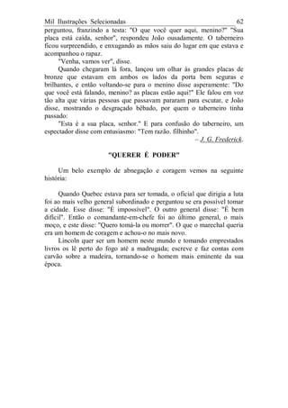 Mil Ilustrações Selecionadas 62
perguntou, franzindo a testa: "O que você quer aqui, menino?" "Sua
placa está caída, senhor", respondeu João ousadamente. O taberneiro
ficou surpreendido, e enxugando as mãos saiu do lugar em que estava e
acompanhou o rapaz.
"Venha, vamos ver", disse.
Quando chegaram lá fora, lançou um olhar às grandes placas de
bronze que estavam em ambos os lados da porta bem seguras e
brilhantes, e então voltando-se para o menino disse asperamente: "Do
que você está falando, menino? as placas estão aqui!" Ele falou em voz
tão alta que várias pessoas que passavam pararam para escutar, e João
disse, mostrando o desgraçado bêbado, por quem o taberneiro tinha
passado:
"Esta é a sua placa, senhor." E para confusão do taberneiro, um
espectador disse com entusiasmo: "Tem razão. filhinho".
– J. G. Frederick.
"QUERER É PODER"
Um belo exemplo de abnegação e coragem vemos na seguinte
história:
Quando Quebec estava para ser tomada, o oficial que dirigia a luta
foi ao mais velho general subordinado e perguntou se era possível tomar
a cidade. Esse disse: "É impossível". O outro general disse: "É bem
difícil". Então o comandante-em-chefe foi ao último general, o mais
moço, e este disse: "Quero tomá-la ou morrer". O que o marechal queria
era um homem de coragem e achou-o no mais novo.
Lincoln quer ser um homem neste mundo e tomando emprestados
livros os lê perto do fogo até a madrugada; escreve e faz contas com
carvão sobre a madeira, tornando-se o homem mais eminente da sua
época.
 
