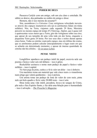 Mil Ilustrações Selecionadas 623
PODER DE DEUS
Passeava Carlyle com um amigo, sob um céu claro e estrelado. De
súbito se deteve, deu palmadas no ombro do amigo e disse:
Homem, não é isso mesmo de assustar?!
Sim, assombroso é o Universo: Com vertiginosa velocidade movem-
se através dos espaços inumeráveis sóis (já os astrônomos falam em trinta
milhões). Nós, na Terra, viajamos cada segundo 29 Kms; Mercúrio
percorre no mesmo espaço de tempo 47,5 Km/seg.; Júpiter, que é quase mil
e quatrocentas vezes maior que a Terra, giro tão vertiginoso sobre seu eixo,
que apesar de seu tamanho dá uma volta toda em dez horas, enquanto a
pequenina Terra gasta 24 horas. Por isso seus dias e noites duram apenas
cinco horas. Todas as estrelas voam pelo espaço, mas em órbitas tão exatas,
que os astrônomos podem calcular antecipadamente o lugar exato em que
se acharão em determinado momento; e apesar da imensa quantidade de
estrelas não há colisões. – Er ist unser Leben.
PENSE NISTO
Longfellow apanhava um pedaço inútil de papel, escrevia nele um
poema e fazia-o valer seis mil dólares – isso é gênio.
Rockefeller assinava o nome num pedaço de papel e fazia-o valer
milhões – isso é capital.
Tio Sam pega da prata, cunha-a e fá-la valer um dólar – isso é dinheiro.
Um mecânico toma um material que vale cinco reais e o transforma
num artigo que valerá quinhentos – isso é perícia.
Um artista toma um pedaço de lona do valor de cem reais, pinta
nele um belo quadro e fá-lo valer 20.000 reais – isso é arte.
Deus toma uma vida inútil, pecadora, lava-a no sangue de Cristo,
põe nela o Seu Espírito Santo, e faz dela uma bênção paro o humanidade
– isso é salvação. – The Preacher's Magazine.
 