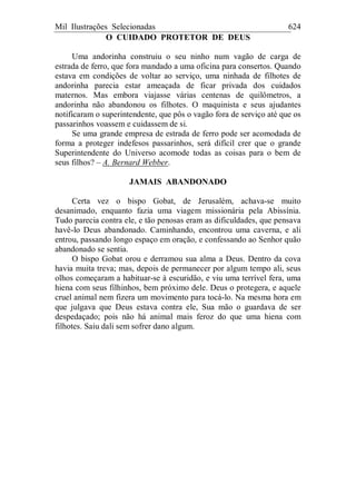 Mil Ilustrações Selecionadas 624
O CUIDADO PROTETOR DE DEUS
Uma andorinha construiu o seu ninho num vagão de carga de
estrada de ferro, que fora mandado a uma oficina para consertos. Quando
estava em condições de voltar ao serviço, uma ninhada de filhotes de
andorinha parecia estar ameaçada de ficar privada dos cuidados
maternos. Mas embora viajasse várias centenas de quilômetros, a
andorinha não abandonou os filhotes. O maquinista e seus ajudantes
notificaram o superintendente, que pôs o vagão fora de serviço até que os
passarinhos voassem e cuidassem de si.
Se uma grande empresa de estrada de ferro pode ser acomodada de
forma a proteger indefesos passarinhos, será difícil crer que o grande
Superintendente do Universo acomode todas as coisas para o bem de
seus filhos? – A. Bernard Webber.
JAMAIS ABANDONADO
Certa vez o bispo Gobat, de Jerusalém, achava-se muito
desanimado, enquanto fazia uma viagem missionária pela Abissínia.
Tudo parecia contra ele, e tão penosas eram as dificuldades, que pensava
havê-lo Deus abandonado. Caminhando, encontrou uma caverna, e ali
entrou, passando longo espaço em oração, e confessando ao Senhor quão
abandonado se sentia.
O bispo Gobat orou e derramou sua alma a Deus. Dentro da cova
havia muita treva; mas, depois de permanecer por algum tempo ali, seus
olhos começaram a habituar-se à escuridão, e viu uma terrível fera, uma
hiena com seus filhinhos, bem próximo dele. Deus o protegera, e aquele
cruel animal nem fizera um movimento para tocá-lo. Na mesma hora em
que julgava que Deus estava contra ele, Sua mão o guardava de ser
despedaçado; pois não há animal mais feroz do que uma hiena com
filhotes. Saiu dali sem sofrer dano algum.
 