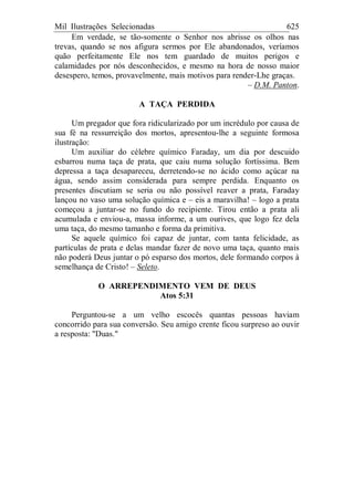 Mil Ilustrações Selecionadas 625
Em verdade, se tão-somente o Senhor nos abrisse os olhos nas
trevas, quando se nos afigura sermos por Ele abandonados, veríamos
quão perfeitamente Ele nos tem guardado de muitos perigos e
calamidades por nós desconhecidos, e mesmo na hora de nosso maior
desespero, temos, provavelmente, mais motivos para render-Lhe graças.
– D.M. Panton.
A TAÇA PERDIDA
Um pregador que fora ridicularizado por um incrédulo por causa de
sua fé na ressurreição dos mortos, apresentou-lhe a seguinte formosa
ilustração:
Um auxiliar do célebre químico Faraday, um dia por descuido
esbarrou numa taça de prata, que caiu numa solução fortíssima. Bem
depressa a taça desapareceu, derretendo-se no ácido como açúcar na
água, sendo assim considerada para sempre perdida. Enquanto os
presentes discutiam se seria ou não possível reaver a prata, Faraday
lançou no vaso uma solução química e – eis a maravilha! – logo a prata
começou a juntar-se no fundo do recipiente. Tirou então a prata ali
acumulada e enviou-a, massa informe, a um ourives, que logo fez dela
uma taça, do mesmo tamanho e forma da primitiva.
Se aquele químico foi capaz de juntar, com tanta felicidade, as
partículas de prata e delas mandar fazer de novo uma taça, quanto mais
não poderá Deus juntar o pó esparso dos mortos, dele formando corpos à
semelhança de Cristo! – Seleto.
O ARREPENDIMENTO VEM DE DEUS
Atos 5:31
Perguntou-se a um velho escocês quantas pessoas haviam
concorrido para sua conversão. Seu amigo crente ficou surpreso ao ouvir
a resposta: "Duas."
 