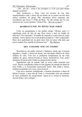 Mil Ilustrações Selecionadas 627
– Oh – diz ele – como a luz irrompeu e o Céu veio para dentro
daquele escritório!
Algo acontecera, e Deus viera em socorro de sua vida,
transformando-a toda, e desse dia em diante ele se tornou um dos mais
nobres membros da igreja. Não encontrara alívio enquanto não
reconhecera que Jesus é o Filho de Deus. "Se não crerdes que Eu sou,
morrereis nos vossos pecados." (João 8:24). – How do we know?
QUEBRANTA-NOS NO PONTO MAIS FORTE
Certa vez perguntamos a um médico amigo: "Doutor, qual é o
significado exato do fato de que Deus tocou a Jacó no tendão do
músculo?" Ele respondeu: "O tendão do músculo é o mais forte do corpo
humano. Talvez apenas um cavalo poderia rompê-lo." "Ah! compreendo;
Deus deve quebrantar-nos na parte mais forte de nossa vida antes que
possa cumprir Sua vontade de abençoar-nos." – The Ministry.
QUE TAMANHO TEM UM ÁTOMO?
Descobriu-se um poder colossal e fantástico, desde que o homem
aprendeu a fender o núcleo do átomo, por descargas elétricas de trinta
milhões de volts. Com isso se produzem temperaturas de até vinte
milhões de graus, desenvolvendo-se forças incalculáveis. Esse poder
fantástico foi posto pelo Criador no pequeníssimo átomo.
Suponhamos que de repente tudo ao nosso redor aumente cem
vezes. Nossos semelhantes tornar-se-iam gigantes da metade da altura da
torre Eiffel, e os besourinhos pareceriam touros. Mas ainda o átomo,
também aumentado cem vezes, seria invisível.
Com novo aumento centuplicado, o homem alcançaria a altura do
Monte Evereste, o mais alto da Terra, e o besourinho seria um monstro
de meio quilômetro de comprimento. Agora já se veriam as bactérias,
mas do átomo, nem vestígio!
 