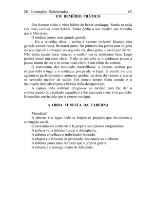 Mil Ilustrações Selecionadas 63
UM REMÉDIO PRÁTICO
Um homem tinha o triste hábito de beber conhaque. Sentia-se cada
vez mais escravo desta bebida. Então pediu a seu médico um remédio
que o libertasse.
O médico trouxe uma grande garrafa.
– Eis o remédio, disse – porém é veneno violento! Quando esta
garrafa estiver vazia, lhe trarei outra. No primeiro dia ponha uma só gota
no seu copo de conhaque; no segundo dia, duas gotas, e assim par diante.
Não tenha receio deste veneno; o senhor vai se acostumar bem. Logo
poderá tomar um copo cheio. E não se perturbe se o conhaque pouco a
pouco mudar de cor e se tornar mais claro; é um efeito do veneno.
O tratamento deu resultado maravilhoso: o veneno acabou por
ocupar todo o lugar e o conhaque por perder o lugar. O doente viu que
agüentava perfeitamente o aumento gradual da dose do veneno e estava
se sentindo melhor de saúde. Em pouco tempo ficou curado e a
inclinação irresistível para a bebida tinha desaparecido.
A esposa toda contente chegou-se ao médico para lhe dar o
conhecimento do resultado magnífico e lhe exprimiu a sua viva gratidão.
Estupefata, ouviu dele que o veneno era água.
A OBRA FUNESTA DA TABERNA
Mocidade!
A taberna é o lugar onde se forjam os projetos que favorecem a
corrupção social.
O assassino vai à taberna e lá prepara seus planos sanguinários.
A polícia vai à taberna buscar o delinqüente.
A taberna envelhece o trabalhador honrado.
A alegria e a frescura da juventude, desvanece-as a taberna.
A taberna causa mais horrores que a própria guerra.
A taberna é o inimigo maior da felicidade.
 