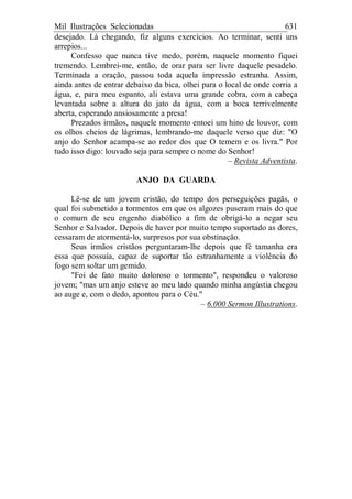 Mil Ilustrações Selecionadas 631
desejado. Lá chegando, fiz alguns exercícios. Ao terminar, senti uns
arrepios...
Confesso que nunca tive medo, porém, naquele momento fiquei
tremendo. Lembrei-me, então, de orar para ser livre daquele pesadelo.
Terminada a oração, passou toda aquela impressão estranha. Assim,
ainda antes de entrar debaixo da bica, olhei para o local de onde corria a
água, e, para meu espanto, ali estava uma grande cobra, com a cabeça
levantada sobre a altura do jato da água, com a boca terrivelmente
aberta, esperando ansiosamente a presa!
Prezados irmãos, naquele momento entoei um hino de louvor, com
os olhos cheios de lágrimas, lembrando-me daquele verso que diz: "O
anjo do Senhor acampa-se ao redor dos que O temem e os livra." Por
tudo isso digo: louvado seja para sempre o nome do Senhor!
– Rev