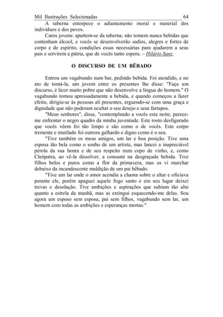 Mil Ilustrações Selecionadas 64
A taberna entorpece o adiantamento moral e material dos
indivíduos e dos povos.
Caros jovens: apartem-se da taberna; não tomem nunca bebidas que
contenham álcool, e vocês se desenvolverão sadios, alegres e fortes de
corpo e de espírito, condições essas necessárias para ajudarem a seus
pais e servirem a pátria, que de vocês tanto espera. – Hilário Sanz.
O DISCURSO DE UM BÊBADO
Entrou um vagabundo num bar, pedindo bebida. Foi atendido, e no
ato de tomá-la, um jovem entre os presentes lhe disse: "Faça um
discurso, é licor muito pobre que não desenvolve a língua do homem." O
vagabundo tomou apressadamente a bebida, e quando começou a fazer
efeito, dirigiu-se às pessoas ali presentes, erguendo-se com uma graça e
dignidade que não puderam ocultar o seu desejo e seus farrapos.
"Meus senhores", disse, "contemplando a vocês esta noite, parece-
me enfrentar o negro quadro da minha juventude. Este rosto desfigurado
que vocês vêem foi tão limpo e são como o de vocês. Este corpo
tremente e mutilado foi outrora galhardo e digno como é o seu.
"Tive também os meus amigos, um lar e boa posição. Tive uma
esposa tão bela como o sonho de um artista, mas lancei a inapreciável
pérola da sua honra e de seu respeito num copo de vinho, e, como
Cleópatra, ao vê-la dissolver, a consumi na desgraçada bebida. Tive
filhos belos e puros como a flor da primavera, mas os vi murchar
debaixo da incandescente maldição de um pai bêbado.
"Tive um lar onde o amor acendia a chama sobre o altar e oficiava
perante ele, porém apaguei aquele fogo santo e em seu lugar deixei
trevas e desolação. Tive ambições e aspirações que subiam tão alto
quanto a estrela da manhã, mas as extingui esquecendo-me delas. Sou
agora um esposo sem esposa, pai sem filhos, vagabundo sem lar, um
homem com todas as ambições e esperanças mortas."
 
