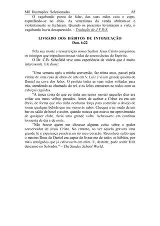Mil Ilustrações Selecionadas 65
O vagabundo parou de falar, das suas mãos caiu o copo,
espatifando-se no chão. As venezianas da venda abriram-se e
violentamente se fecharam. Quando os presentes levantaram a vista, o
vagabundo havia desaparecido. – Tradução de J.V.D.S.
LIVRADO DOS HÁBITOS DE INTOXICAÇÃO
Dan. 6:22
Pela sua morte e ressurreição nosso Senhor Jesus Cristo conquistou
os inimigos que impediam nossas vidas de serem cheias do Espírito.
O Dr. C.B. Schofield teve uma experiência de vitória que é muito
interessante. Ele disse:
"Uma semana após a minha conversão, faz trinta anos, passei pela
vitrine de uma casa de obras de arte em S. Luiz e vi um grande quadro de
Daniel na cova dos leões. O profeta tinha as suas mãos voltadas para
trás, atendendo ao chamado do rei, e os leões cercavam-no todos com as
cabeças erguidas.
"A única coisa de que eu tinha um temor mortal naqueles dias era
voltar aos meus velhos pecados. Antes de aceitar a Cristo eu era um
ébrio, de forma que não tinha nenhuma força para controlar o desejo de
tomar qualquer bebida que me viesse às mãos. Chequei a ter medo de um
bar ou salão de hotel e assim, quando notava que estava me aproximando
de qualquer clube, fazia uma grande volta. Achava-me em contínua
tormenta de dia e de noite.
"Não houve quem me dissesse alguma coisa sobre o poder
conservador de Jesus Cristo. No entanto, ao ver aquela gravura uma
grande fé e esperança penetraram no meu coração. Reconheci então que
o mesmo Deus de Daniel era capaz de livrar-me de todos os hábitos, por
mais arraigados que já estivessem em mim. E, destarte, pude sentir feliz
descanso no Salvador." – The Sunday School World.
 