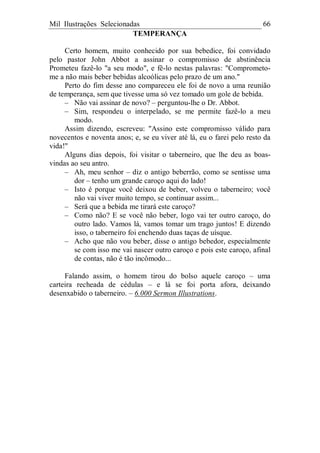 Mil Ilustrações Selecionadas 66
TEMPERANÇA
Certo homem, muito conhecido por sua bebedice, foi convidado
pelo pastor John Abbot a assinar o compromisso de abstinência
Prometeu fazê-lo "a seu modo", e fê-lo nestas palavras: "Comprometo-
me a não mais beber bebidas alcoólicas pelo prazo de um ano."
Perto do fim desse ano compareceu ele foi de novo a uma reunião
de temperança, sem que tivesse uma só vez tomado um gole de bebida.
– Não vai assinar de novo? – perguntou-lhe o Dr. Abbot.
– Sim, respondeu o interpelado, se me permite fazê-lo a meu
modo.
Assim dizendo, escreveu: "Assino este compromisso válido para
novecentos e noventa anos; e, se eu viver até lá, eu o farei pelo resto da
vida!"
Alguns dias depois, foi visitar o taberneiro, que lhe deu as boas-
vindas ao seu antro.
– Ah, meu senhor – diz o antigo beberrão, como se sentisse uma
dor – tenho um grande caroço aqui do lado!
– Isto é porque você deixou de beber, volveu o taberneiro; você
não vai viver muito tempo, se continuar assim...
– Será que a bebida me tirará este caroço?
– Como não? E se você não beber, logo vai ter outro caroço, do
outro lado. Vamos lá, vamos tomar um trago juntos! E dizendo
isso, o taberneiro foi enchendo duas taças de uísque.
– Acho que não vou beber, disse o antigo bebedor, especialmente
se com isso me vai nascer outro caroço e pois este caroço, afinal
de contas, não é tão incômodo...
Falando assim, o homem tirou do bolso aquele caroço – uma
carteira recheada de cédulas – e lá se foi porta afora, deixando
desenxabido o taberneiro. – 6.000 Sermon Illustrations.
 