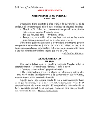 Mil Ilustrações Selecionadas 69
ARREPENDIMENTO
ARREPENDER-SE OU PERECER
Lucas 13:3
Um menino tinha assistido a uma reunião de avivamento à moda
antiga, e ao voltar para casa disse à mãe, referindo-se à reunião da noite:
– Mamãe, o Sr. Fulano se convenceu de seu pecado, mas ele não
vai encontrar a paz de Deus esta noite.
– Por que não, meu filho? – perguntou a mãe.
– Porque ele, na reunião, só se ajoelhou com um joelho, e não
encontrará paz enquanto não se ajoelhar com os dois.
Unicamente quando a convicção e a verdadeira tristeza pelo pecado
nos prestam com ambos os joelhos em terra, e reconhecemos que, sem
Jesus, nossa condição é incapacidade e desesperança – unicamente então
é que nos achamos no caminho seguro que leva ao Céu.
– Meditações Matinais.
ARREPENDIMENTO
Sal. 38:18
Um jovem falava com o grande evangelista Moody, sobre o
arrependimento. – Isso nunca me fulminou – disse o moço.
– Que quer o senhor dizer?, perguntou Moody.
– Ora – respondeu o jovem – a alguns ele fulmina e a outros não.
Tenho visto muitos se arrependerem e se colocarem ao lado de Cristo,
mas eu mesmo nunca me senti fulminado.
Aquele moço tinha a idéia errada de que o arrependimento fosse
coisa que fulminasse, como o raio. Isso, naturalmente, não é verdade. O
arrependimento não é uma emoção. É uma profunda convicção de se
haver cometido um mal. Leva a pessoa a volver-se para Deus, a fim de
ser purificada do mal. – Meditações Matinais.
 