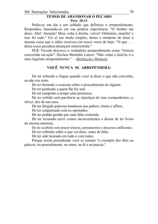 Mil Ilustrações Selecionadas 70
TEMOS DE ABANDONAR O PECADO
Prov. 28:13
Pediu-se um dia a um soldado que definisse o arrependimento.
Respondeu, baseando-se em sua própria experiência: "O Senhor me
disse: Alto! Atenção! Meia volta à direita, volver! Ordinário, marche! e
isso foi tudo." Eis aí um modo simples, direto e moderno de dizer a
mesma coisa que o sábio escreveu em nosso verso de hoje: "O que . . .
deixa (seus pecados) alcançará misericórdia."
M.R. Vicente descreve o verdadeiro arrependimento como "tristeza
convertida em ação". Declara Martinho Lutero: "Não voltar a fazê-lo, é o
mais legitimo arrependimento." – Meditações Matinais.
VOCÊ NUNCA SE ARREPENDERÁ:
De ter refreado a língua quando você ia dizer o que não convinha,
ou não era certo.
De ter formado o conceito sobre o procedimento de alguém.
De ter perdoado a quem lhe fez mal.
De ter cumprido a tempo uma promessa.
De ter sofrido com paciência as injustiças de seus companheiros, e,
talvez, dos de sua casa.
De ter dirigido palavras bondosos aos pobres, tristes e aflitos.
De ter simpatizado com os oprimidos.
De ter pedido perdão por uma falta cometida.
De ter recusado ouvir contos inconvenientes e deixar de ler livros
da mesma natureza.
De ter acolhido com prazer leituras, pensamentos e discursos edificantes.
De ter refletido sobre o que vai dizer, antes de falar.
De ter sido honrado em tudo e com todos.
Porque assim procedendo você se tornará "o exemplo dos fiéis na
palavra, no procedimento, no amor, na fé e na pureza."
 