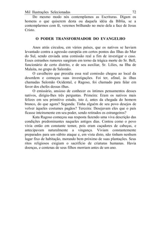 Mil Ilustrações Selecionadas 72
Do mesmo modo nós contemplamos as Escrituras. Digam os
homens o que quiserem desta ou daquela idéia da Bíblia, se a
contemplarmos com fé, veremos brilhando no meio dela a face de Jesus
Cristo.
O PODER TRANSFORMADOR DO EVANGELHO
Anos atrás circulou, em vários países, que os nativos se haviam
levantado contra a agressão européia em certos pontos das Ilhas do Mar
do Sul, sendo enviada uma comissão real a fim de investigar o caso.
Esses estranhos rumores surgiram em torno da trágica morte do Sr. Bell,
funcionário de certo distrito, e de seu auxiliar, Sr. Lilies, na Ilha de
Malaita, no grupo de Salomão.
O cavalheiro que presidia essa real comissão chegou ao local da
desordem e começou suas investigações. Foi ter, afinal, às ilhas
chamadas Salomão Ocidental, e Ragoso, foi chamado para falar em
favor dos chefes dessas ilhas.
O emissário, ansioso de conhecer os íntimos pensamentos desses
nativos, dirigiu-lhes três perguntas. Primeira: Eram os nativos mais
felizes em seu primitivo estado, isto é, antes da chegada do homem
branco, do que agora? Segunda: Tinha alguém de seu povo desejos de
volver àqueles costumes pagãos? Terceira: Desejavam eles que o país
ficasse inteiramente em seu poder, sendo retirados os estrangeiros?
Kata Ragoso começou sua resposta fazendo uma viva descrição das
condições predominantes naqueles antigos dias. Contou como o povo
vivia então em constante temor, pois eram caçadores de cabeças, e
antecipavam naturalmente a vingança. Viviam constantemente
preparados para um súbito ataque e, em vista disto, não tinham nenhum
lugar fixo de habitação, morando bem próximo de suas plantações. Seus
ritos religiosos exigiam o sacrifício de criaturas humanas. Havia
doenças, e centenas de seus filhos morriam antes de um ano.
 