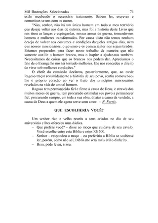 Mil Ilustrações Selecionadas 74
estão recebendo o necessário tratamento. Sabem ler, escrever e
comunicar-se uns com os outros.
"Não, senhor, não há um único homem em todo o meu território
que deseje voltar aos dias de outrora, mas foi a história deste Livro que
nos tirou as lanças e espingardas, nossas armas de guerra, tornando-nos
homens e mulheres transformados. Por causa disto não temos nenhum
desejo de volver aos costumes e condições daqueles antigos dias, nem
que nossos missionários, o governo e os comerciantes nos sejam tirados.
Estamos preparados para fazer nosso trabalho de maneira que não
somente auxilie o homem branco, mas o inspire a ajudar-nos também.
Necessitamos de coisas que os brancos nos podem dar. Apreciamos o
fato de o Evangelho nos ter tornado melhores. Ele nos concedeu o direito
de viver sob melhores condições."
O chefe da comissão declarou, posteriormente, que, ao ouvir
Ragoso traçar resumidamente a história de seu povo, sentiu comover-se-
lhe o próprio coração ao ver o fruto dos princípios missionários
revelados na vida de um tal homem.
Ragoso tem permanecido fiel e firme à causa de Deus, e através dos
muitos meses de guerra, tem procurado estimular seu povo a permanecer
fiel, procurando sempre, em toda a sua obra, dilatar a causa da verdade, a
causa de Deus a quem ele agora serve com amor. – N. Ferris.
QUE ESCOLHERIA VOCÊ?
Um senhor rico e velho reuniu a seus criados no dia de seu
aniversário e lhes ofereceu uma dádiva.
– Que prefere você? – disse ao moço que cuidava de seu cavalo.
Você escolhe entre esta Bíblia e estes R$ 500.
– Senhor – respondeu o moço – eu preferiria a Bíblia se soubesse
ler, porém, como não sei, Bíblia me será mais útil o dinheiro.
– Bem, pode levar, é seu.
 