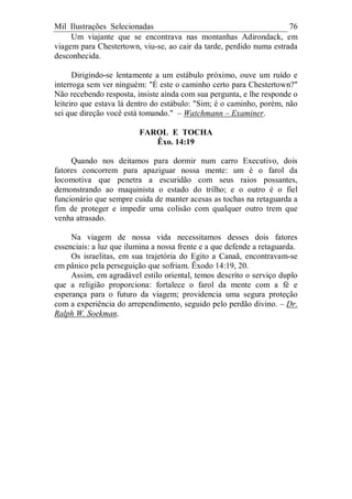 Mil Ilustrações Selecionadas 76
Um viajante que se encontrava nas montanhas Adirondack, em
viagem para Chestertown, viu-se, ao cair da tarde, perdido numa estrada
desconhecida.
Dirigindo-se lentamente a um estábulo próximo, ouve um ruído e
interroga sem ver ninguém: "É este o caminho certo para Chestertown?"
Não recebendo resposta, insiste ainda com sua pergunta, e lhe responde o
leiteiro que estava lá dentro do estábulo: "Sim; é o caminho, porém, não
sei que direção você está tomando." – Watchmann – Examiner.
FAROL E TOCHA
Êxo. 14:19
Quando nos deitamos para dormir num carro Executivo, dois
fatores concorrem para apaziguar nossa mente: um é o farol da
locomotiva que penetra a escuridão com seus raios possantes,
demonstrando ao maquinista o estado do trilho; e o outro é o fiel
funcionário que sempre cuida de manter acesas as tochas na retaguarda a
fim de proteger e impedir uma colisão com qualquer outro trem que
venha atrasado.
Na viagem de nossa vida necessitamos desses dois fatores
essenciais: a luz que ilumina a nossa frente e a que defende a retaguarda.
Os israelitas, em sua trajetória do Egito a Canaã, encontravam-se
em pânico pela perseguição que sofriam. Êxodo 14:19, 20.
Assim, em agradável estilo oriental, temos descrito o serviço duplo
que a religião proporciona: fortalece o farol da mente com a fé e
esperança para o futuro da viagem; providencia uma segura proteção
com a experiência do arrependimento, seguido pelo perdão divino. – Dr.
Ralph W. Soekman.
 