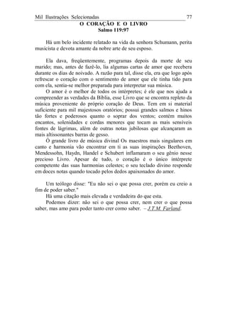 Mil Ilustrações Selecionadas 77
O CORAÇÃO E O LIVRO
Salmo 119:97
Há um belo incidente relatado na vida da senhora Schumann, perita
musicista e devota amante da nobre arte de seu esposo.
Ela dava, freqüentemente, programas depois da morte de seu
marido; mas, antes de fazê-lo, lia algumas cartas de amor que recebera
durante os dias de noivado. A razão para tal, disse ela, era que logo após
refrescar o coração com o sentimento de amor que ele tinha tido para
com ela, sentia-se melhor preparada para interpretar sua música.
O amor é o melhor de todos os intérpretes; é ele que nos ajuda a
compreender as verdades da Bíblia, esse Livro que se encontra repleto da
música proveniente do próprio coração de Deus. Tem em si material
suficiente para mil majestosos oratórios; possui grandes salmos e hinos
tão fortes e poderosos quanto o soprar dos ventos; contém muitos
encantos, solenidades e cordas menores que tocam as mais sensíveis
fontes de lágrimas, além de outras notas jubilosas que alcançaram as
mais altissonantes barras de gesso.
Ó grande livro de música divinal Os maestros mais singulares em
canto e harmonia vão encontrar em ti as suas inspirações Beethoven,
Mendessohn, Haydn, Handel e Schubert inflamaram o seu gênio nesse
precioso Livro. Apesar de tudo, o coração é o único intérprete
competente das suas harmonias celestes; o seu teclado divino responde
em doces notas quando tocado pelos dedos apaixonados do amor.
Um teólogo disse: "Eu não sei o que possa crer, porém eu creio a
fim de poder saber."
Há uma citação mais elevada e verdadeira do que esta.
Podemos dizer: não sei o que possa crer, nem crer o que possa
saber, mas amo para poder tanto crer como saber. – J.T.M. Farland.
 