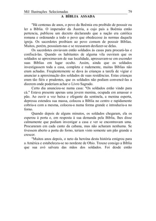 Mil Ilustrações Selecionadas 79
A BÍBLIA ASSADA
"Há centenas de anos, o povo da Boêmia era proibido de possuir ou
ler a Bíblia. O imperador da Áustria, a cujo país a Boêmia então
pertencia, publicou um decreto declarando que a nação era católica
romana e ordenando a todo o povo que obedecesse às normas daquela
igreja. Os sacerdotes proibiam ao povo comum de possuir Bíblias.
Muitos, porém, possuíam-nas e se recusaram desfazer-se delas.
Os sacerdotes enviavam então soldados às casas para procurá-las e
confiscá-las. Quando os habitantes de alguma vila ouviram que os
soldados se aproximavam de sua localidade, apressavam-se em esconder
suas Bíblias em lugar oculto. Assim, ainda que os soldados
investigassem toda a casa, completa e rudemente, muitas Bíblias não
eram achadas. Freqüentemente se dava às crianças a tarefa de vigiar e
anunciar a aproximação dos soldados de suas residências. Estas crianças
eram tão fiéis e prudentes, que os soldados não podiam convencê-las a
dizerem onde poderiam achar o Livro Sagrado.
Certo dia anunciou-se numa casa: "Os soldados estão vindo para
cá." Estava presente apenas uma jovem menina, ocupada em amassar o
pão. Ao ouvir a voz baixa e ofegante da sentinela, a menina esperta,
depressa estendeu sua massa, colocou a Bíblia no centro e rapidamente
cobriu-a com a mesma, colocou-a numa forma grande e introduziu-a no
forno.
Quando depois de alguns minutos, os soldados chegaram, ela os
esperou à porta e, em resposta à sua demanda pela Bíblia, lhes disse
calmamente que podiam investigar a casa e ver se encontravam uma.
Procuraram em cada canto da cabana, mas não acharam nenhuma. Se
tivessem aberto a porta do forno, teriam visto somente um pão grande a
crescer.
"Muitos anos depois, o neto da heroína desta história emigrou para
a América e estabeleceu-se no nordeste de Ohio. Trouxe consigo a Bíblia
que sua avó salvara das mãos dos soldados. Foi desde então
 
