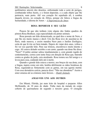 Mil Ilustrações Selecionadas 8
quilômetros através dos desertos, enfrentando toda a sorte de perigos,
combatendo tribos hostis, e o foram depositar, e a cada objeto que lhe
pertencia, num porto. Ah! seu coração foi sepultado ali, à sombra
daquela árvore, no coração da África, porque ele falava a língua da
humanidade, o idioma do Amor. – A Supremacia do Amor.
ROSA BONHEUR E SEU LEÃO
Poucos há que não tenham visto alguns dos lindos quadros da
pintora Rosa Bonheur, cuja especialidade era pintar animais.
Rosa possuía um leão domesticado, ao qual deu o nome de Nero, e
que lhe era muito manso e dócil. Um dia Rosa teve de ausentar-se de
Paris, onde morava, e assim mandou Nero para o Jardim Zoológico,
certa de que lá iria ser bem tratado. Depois de viajar dois anos, voltou e
foi ver seu querido leão. Para sua tristeza, encontrou-o muito doente e
cego. Ali estava deitado sozinho a um canto, quando sua dona lhe disse:
"Nero!" O pobre animar saltou imediatamente e, com grande rugido de
contentamento, correu com tanta força em direção de Rosa que, batendo
contra as grades da jaula, caiu atordoado. Rosa tomou seu fiel amigo e o
levou para casa, cuidando dele até à morte.
Quando o grande leão estava a morrer, nos braços de sua dona, com
a língua, áspera como um ralo, lambia debilmente as mãos bondosas de
Rosa, segurando-as firmemente com as garras, em sua agonia mortal.
Com essa derradeira carícia, parecia dizer: "Não me abandone!" Assim o
amor amansa até as criaturas mais ferozes. – Dumb Animals.
AMAI-VOS UNS AOS OUTBOS
Em Miami, Flórida, jaz num leito de hospital o pequeno Allen
McDonalds, de 10 anos de idade. Tinha mais da metade do corpo
coberto de queimaduras de segundo e terceiro graus. O cirurgião
 