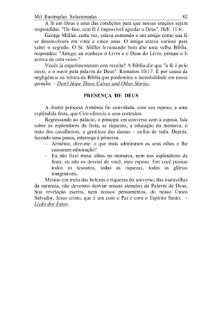 Mil Ilustrações Selecionadas 82
A fé em Deus é uma das condições para que nossas orações sejam
respondidas. "De fato, sem fé é impossível agradar a Deus". Heb. 11:6.
George Müller, certa vez, estava contando a um amigo como sua fé
se desenvolvera em vinte e cinco anos. O amigo estava curioso para
saber o segredo. O Sr. Müller levantando bem alto uma velha Bíblia,
respondeu: "Amigo, eu conheço o Livro e o Deus do Livro, porque o li
acerca de cem vezes."
Vocês já experimentaram esta receita? A Bíblia diz que "a fé é pelo
ouvir, e o ouvir pela palavra de Deus". Romanos 10:17. É por causa da
negligência na leitura da Bíblia que predomina a incredulidade em nossa
geração. – Don't Hope Those Calves and Other Stories.
PRESENÇA DE DEUS
A ilustre princesa Armênia foi convidada, com seu esposo, a uma
esplêndida festa, que Ciro oferecia a seus cortesãos.
Regressando ao palácio, o príncipe em conversa com a esposa, fala
sobre os esplendores da festa, as riquezas, a educação do monarca, o
trato dos cavalheiros, a gentileza das damas – enfim de tudo. Depois,
fazendo uma pausa, interroga à princesa:
– Armênia, dize-me: o que mais admiraram os seus olhos e lhe
causaram admiração?
– Eu não fixei meus olhos no monarca, nem nos esplendores da
festa; eu não os desviei de você, meu esposo. Em você possuo
todos os tesouros, todas as riquezas, todas as glórias
imagináveis.
Mesmo em meio das belezas e riquezas do universo, das maravilhas
da natureza, não devemos desviar nossas atenções da Palavra de Deus,
Sua revelação escrita, nem nossos pensamentos, do nosso Único
Salvador, Jesus cristo, que é um com o Pai e com o Espírito Santo. –
Lição dos Fatos.
 
