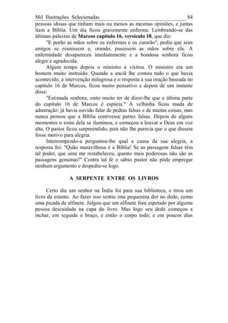 Mil Ilustrações Selecionadas 84
pessoas idosas que tinham mais ou menos as mesmas opiniões, e juntas
liam a Bíblia. Um dia ficou gravemente enferma. Lembrando-se das
últimas palavras de Marcos capítulo 16, versículo 18, que diz:
"E porão as mãos sobre os enfermos e os curarão", pediu que seus
amigos se reunissem e, orando, pusessem as mãos sobre ela. A
enfermidade desapareceu imediatamente e a bondosa senhora ficou
alegre e agradecida.
Algum tempo depois o ministro a visitou. O ministro era um
homem muito instruído. Quando a anciã lhe contou tudo o que havia
acontecido, a intervenção milagrosa e o resposta à sua oração baseada no
capítulo 16 de Marcos, ficou muito pensativo e depois de um instante
disse:
"Estimada senhora, sinto muito ter de dizer-lhe que a última parte
do capítulo 16 de Marcos é espúria." A velhinha ficou muda de
admiração: já havia ouvido falar de pedras falsas e de muitas coisas, mas
nunca pensou que a Bíblia contivesse partes falsas. Depois de alguns
momentos o rosto dela se iluminou, e começou a louvar a Deus em voz
alta. O pastor ficou surpreendido, pois não lhe parecia que o que dissera
fosse motivo para alegria.
Interrompendo-a perguntou-lhe qual a causa da sua alegria, a
resposta foi: "Quão maravilhosa é a Bíblia! Se as passagens falsas têm
tal poder, que uma me restabeleceu, quanto mais poderosas não são as
passagens genuínas!" Contra tal fé o sábio pastor não pôde empregar
nenhum argumento e despediu-se logo.
A SERPENTE ENTRE OS LIVROS
Certo dia um senhor na Índia foi para sua biblioteca, e tirou um
livro da estante. Ao fazer isso sentiu ima pequenina dor no dedo, como
uma picada de alfinete. Julgou que um alfinete fora espetado por alguma
pessoa descuidada na capa do livro. Mas logo seu dedo começou a
inchar, em seguida o braço, e então o corpo todo; e em poucos dias
 