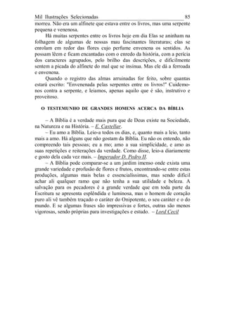 Mil Ilustrações Selecionadas 85
morreu. Não era um alfinete que estava entre os livros, mas uma serpente
pequena e venenosa.
Há muitas serpentes entre os livros hoje em dia Elas se aninham na
folhagem de algumas de nossas mau fascinantes literaturas; elas se
enrolam em redor das flores cujo perfume envenena os sentidos. As
possam lêem e ficam encantadas com o enredo da história, com a perícia
dos caracteres agrupados, pelo brilho das descrições, e dificilmente
sentem a picada do alfinete do mal que se insinua. Mas ele dá a ferroada
e envenena.
Quando o registro das almas arruinadas for feito, sobre quantas
estará escrito: "Envenenada pelas serpentes entre os livros!" Cuidemo-
nos contra a serpente, e leiamos, apenas aquilo que é são, instrutivo e
proveitoso.
O TESTEMUNHO DE GRANDES HOMENS ACERCA DA BÍBLIA
– A Bíblia é a verdade mais pura que de Deus existe na Sociedade,
na Natureza e na História. – E. Castellar.
– Eu amo a Bíblia. Leio-a todos os dias, e, quanto mais a leio, tanto
mais a amo. Há alguns que não gostam da Bíblia. Eu não os entendo, não
compreendo tais pessoas; eu a mo; amo a sua simplicidade, e amo as
suas repetições e reiterações da verdade. Como disse, leio-a diariamente
e gosto dela cada vez mais. – Imperador D. Pedro II.
– A Bíblia pode comparar-se a um jardim imenso onde exista uma
grande variedade e profusão de flores e frutos, encontrando-se entre estas
produções, algumas mais belas e essencialíssimas, mas sendo difícil
achar ali qualquer ramo que não tenha a sua utilidade e beleza. A
salvação para os pecadores é a grande verdade que em toda parte da
Escritura se apresenta esplêndida e luminosa, mas o homem de coração
puro ali vê também traçado o caráter do Onipotente, o seu caráter e o do
mundo. E se algumas frases são impressivas e fortes, outras são menos
vigorosas, sendo próprias para investigações e estudo. – Lord Cecil
 
