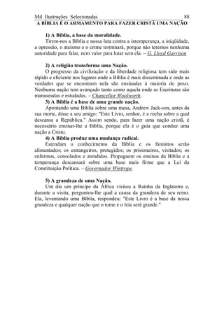 Mil Ilustrações Selecionadas 88
A BÍBLIA É O ARMAMENTO PARA FAZER CRISTÃ UMA NAÇÃO
1) A Bíblia, a base da moralidade.
Tirem-nos a Bíblia e nossa luta contra a intemperança, a iniqüidade,
a opressão, o ateísmo e o crime terminará, porque não teremos nenhuma
autoridade para falar, nem valor para lutar sem ela. – G. Lloyd Garrison
2) A religião transforma uma Nação.
O progresso da civilização e da liberdade religiosa tem sido mais
rápido e eficiente nos lugares onde a Bíblia é mais disseminada e onde as
verdades que se encontram nela são ensinadas à maioria do povo.
Nenhuma nação tem avançado tanto como aquela onde as Escrituras são
manuseadas e estudadas. – Chancellor Woolworth.
3) A Bíblia é a base de uma grande nação.
Apontando uma Bíblia sobre uma mesa, Andrew Jack-son, antes da
sua morte, disse a seu amigo: "Este Livro, senhor, é a rocha sobre a qual
descansa a República." Assim sendo, para fazer uma nação cristã, é
necessário ensinar-lhe a Bíblia, porque ela é o guia que conduz uma
nação a Cristo.
4) A Bíblia produz uma mudança radical.
Estendam o conhecimento da Bíblia e os famintos serão
alimentados; os estrangeiros, protegidos; os prisioneiros, visitados; os
enfermos, consolados e atendidos. Propaguem os ensinos da Bíblia e a
temperança descansará sobre uma base mais firme que a Lei da
Constituição Política. – Governador Wintrope.
5) A grandeza de uma Nação.
Um dia um príncipe da África visitou a Rainha da Inglaterra e,
durante a visita, perguntou-lhe qual a causa da grandeza de seu reino.
Ela, levantando uma Bíblia, respondeu: "Este Livro é a base da nossa
grandeza e qualquer nação que o tome e o leia será grande."
 