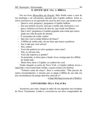 Mil Ilustrações Selecionadas 89
O JOVEM QUE LIA A BÍBLIA
Em seu livro Maravilhas da Oração, Hale Smith conta o caso de
um naufrágio e do salvamento operado pelo Capitão Judkins. Entre os
salvos encontrava-se um garotinho de cerca de doze anos, que perdera tudo.
– Quem é você, pequeno?, perguntou o Capitão Judkins.
– Sou um menino escocês; meu pai e minha mãe morreram e vou
para a América em busca de meu tio, que reside em Illinois.
– Que é isto?, perguntou o Capitão pegando uma corda que estava
atada em volta do peito do menino.
– É um pedaço de corda, senhor.
– Que tem você aí atado debaixo do braço?
– A Bíblia de minha mãe; ela me disse que nunca a perdesse.
– Isto é tudo que você salvou?
– Sim, senhor.
– Você não poderia ter salvo qualquer outra coisa?
– Não, se salvasse isto.
– Você não esperava se perder?
– Eu pretendia, se fosse para o fundo, levar comigo para lá a Bíblia
de minha mãe.
– Muito bem, disse o Capitão, eu cuidarei de você.
Tendo chegado ao porto de Nova York, o Capitão Judkins levou o
rapazinho a um comerciante cristão, a quem contou esta história.
"Tomarei conta do moço", disse o comerciante. "Não preciso de
outras recomendações; o menino que se apega à Bíblia de sua mãe em
tais circunstâncias de perigo dará boa conta de si."
– Camp Meeting Lessons for Children.
CONVERTIDO PELA PALAVRA
Aconteceu, por sorte, chegar às mãos de um argentino um exemplar
do Novo Testamento. Lendo-o, converteu-se em ativo conquistador de
 