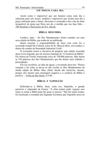 Mil Ilustrações Selecionadas 93
UM POUCO CADA DIA
Assim como é impossível que um homem coma num dia o
suficiente para seis meses, também é impossível que receba num dia a
graça suficiente para o futuro. Devemos ir extraindo-a dia a dia da fonte
inesgotável de graça que Deus nos dá, à medida que nos faça falta. –
200 Anedotas e Ilustrações de D.L. Moody.
BÍBLIA RESUMIDA
Londres, maio – Os Dez Mandamentos foram cortados em uma
nova edição da Bíblia, que acaba de ser publicada.
Quem assumiu a responsabilidade de fazer esse corte foi o
reverendo Joseph Mc Culloch, reitor de St. Mary-le-Bow, em Londres, e
diretor de estudos da Irmandade Industrial Cristã.
O reverendo tomou a iniciativa de preparar uma edição resumida
desse Livro Sagrado, por ele mesmo chamado de "A Essência da Bíblia".
Ele retirou da Versão Autorizada cerca de 750.000 palavras. Mas foram
as 310 palavras dos Dez Mandamentos que lhe deram mais trabalho e
preocupação.
Em seu escritório, ao lado da igreja, o reverendo disse-me: "Pensei
semanas a fio sobre se devia ou não excluir os Dez Mandamentos da
minha edição da Bíblia. Mas, afinal, decidi não incluí-los, mesmo,
porque eles trazem uma mensagem negativa e a essência da Bíblia é
positiva. – Folha de São Paulo, 6-5-60.
BÍBLIA E NAPOLEÃO
Referindo-se à Bíblia, disse, certa vez, Napoleão, o grande
guerreiro e imperador da França: "A alma jamais pode vaguear sem
rumo se tomar a Bíblia para lhe guiar os passos." Não faz muito tempo,
foi localizado o exemplar das Sagradas Escrituras que Napoleão usou em
 