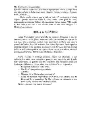 Mil Ilustrações Selecionadas 96
bolso da camisa, o filho de Deus tirou sua pequenina Bíblia. A capa tinha
um feio orifício. A bala atravessara Gênesis, Êxodo, Levítico... Samuel,
Reis, Crônicas . . .
– Onde vocês pensam que a bala se deteve?, perguntou o jovem
depois, quando escreveu sobre o caso, numa carta para os seus;
exatamente no meio de Salmos 91, apontando para o verso: "Mil cairão
ao teu lado, e dez mil à tua direita, mas tu não serás atingido." –
Meditações Matinais.
BIBLIA & AMENDOIM
Jorge Washington Carver era filho de escravos. Perdendo o pai, foi
trocado por um cavalo, já em Arkansas, onde, para sempre, se separou de
sua mãe. Mas o menino escravo norte-americano confiava em Deus e
possuía inflexível força de vontade. Seu nome figura nas Enciclopédias
contemporâneas como cientista e educador. Em 1943, ao morrer, Carver
já havia realizado experiências espetaculares com o amendoim, do qual
conseguiu obter mais de trezentas substâncias diferentes.
Certa ocasião o notável cientista negro foi chamado a dar
informações sobre suas conquistas perante uma comissão do Senado
norte-americano. E quando um dos Senadores lhe perguntou onde ele
havia aprendido tantas coisas sobre o amendoim, Carver respondeu:
– Eu aprendi tudo num velho livro.
– Que livro?, perguntou o presidente.
– A Bíblia.
– Mas que diz a Bíblia sobre amendoins?
– Nada, Sr. Senador, respondeu o Dr. Carver. Mas a Bíblia fala do
Deus que fez o amendoim. Eu Lhe pedi que me mostrasse o que
fazer com o amendoim e Ele me mostrou.
Notável, sem dúvida, este testemunho!
 