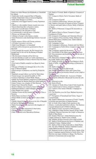 Islam) was either Muqees bin Khubaaba or Ubaidullah
bin Jahash.
• Salah-udin Ayubi conquered Bait ul Muqadas.
• Shaikh Abdul Qadir Jilani is buried at Baghdad.
• Shah Jahan Mosque is at Thatta.
• Indonesia is the biggest Islamic Country Population
wise.
• Maldives is the smallest Islamic country area wise.
• Hazrat Data Ganj Bux is buried in Lahore.
• Abyssinia is an old name of Ethiopia.
• Mesopotamia is the old name of Iraq.
• Constantinople is and old name of Istanbul.
• Persia is an old name of Iran.
• Albania is Europe’s only Islamic country.
• Sinai Peninsula is only land bridge between Asia and
Africa.
• Egypt connects Africa with Europe continent.
• Al Azhar University is in Cairo.
• Shah Faisal Mosque is in Islamabad.
• Jibraeel will be first person questioned on Day of
Qiyamah.
• From amongst the animals, the first animal to be
brought back to life will be the Buraaq of Prophet
Muhammad.
• The first meal in Jannah will be fish liver.
• The first Ibaadat on earth was Tauba (repentance).
• The first Mujaddid of Islam is Hazrat Umar bin Abdul
Aziz.
• First book of Hadith compiled was Muata by Imam
Malik.
• Mosque of Prophet was damaged due to fire in the
reign of Motasim Billah.
• Jamia mosque of Damascus was built by Walid bin
Malik.
• Badshahi mosque Lahore was built by Shah Jahan.
• Faisal mosque was opened for public in 1987.
• Umm-us-Saheehain is Imam Malik: Mauta.
• Mohd: bin Ismael Bukhari comprised of 4,000 hadiths
• Bukhari Sharif & Muslim Sharif are called Sahihain.
• Imam Tirmazy was a student of Abu Dawood.
• Imam Nisai=Ahmed bin Shoaib.
• Kitab-ul-Kharaj was written by Imam Abu Yousuf.
• Mahmood Ghaznavi called kidnapper of scholars.
• Dara Shakoh was a mystic.
• Mullana Nizam-ud-Din founded the school of Dars-e-
Nizamia.
• Rabia Basry was born in 95 A.H.
• Baqee Billah revolted against Akbar’s deen-e-Ilahi
firstly.
• Shaikh Ahmed Sirhandi was given the title of Mujadid
alf Sani by Mullana Abdul Hakeem.
• Baba Fareed Ganj Shakr married to the daughter of
Balban.
• Toosi built Margha astronomical observatory.
• Mamoon of west is al-Zahrawi.
• Shah Waliullah wrote Mawahb-ur-Rehman.
636: Battle of Yermuk. Battle of Qadsiyia. Conquest of
Madain.
637: Conquest of Syria. Fall of Jerusalem. Battle of
Jalula.
638: Conquest of Jazirah.
639: Conquest of Khuizistan. Advance into Egypt.
640: Capture of the post of Caesaria in Syria. Conquest
of Shustar and Jande Sabur in Persia. Battle of Babylon
in Egypt.
641: Battle of Nihawand. Conquest Of Alexandria in
Egypt.
642: Battle of Rayy in Persia. Conquest of Egypt.
Foundation of Fustat.
643: Conquest of Azarbaijan and Tabaristan (Russia).
644: Conquest of Fars, Kerman, Sistan, Mekran and
Kharan.Martyrdom of Hadrat Umar. Hadrat Othman
becomes the Caliph.
645: Campaigns in Fats.
646: Campaigns in Khurasan, Armeain and Asia Minor.
647: Campaigns in North Africa. Conquest of the island
of Cypress.
648: Campaigns against the Byzantines.
651: Naval battle of the Masts against the Byzantines.
652: Discontentment and disaffection against the rule of
Hadrat Othman.
656: Martyrdom of Hadrat Othman. Hadrat Ali becomes
the Caliph. Battle of the Camel.
657: Hadrat Ali shifts the capital from Madina to Kufa.
Battle of Siffin. Arbitration proceedings at Daumaut ul
Jandal.
658: Battle of Nahrawan.
659: Conquest of Egypt by Mu'awiyah.
660: Hadrat Ali recaptures Hijaz and Yemen from
Mu'awiyah. Mu'awiyah declares himself as the Caliph at
Damascus.
661: Martyrdom of Hadrat Ali. Accession of Hadrat
Hasan and his abdication. Mu'awiyah becomes the sole
Caliph.
662: Khawarij revolts.
666: Raid of Sicily.
670: Advance in North Africa. Uqba b Nafe founds the
town of Qairowan in Tunisia. Conquest of Kabul.
672: Capture of the island of Rhodes. Campaigns in
Khurasan.
674: The Muslims cross the Oxus. Bukhara becomes a
vassal state.
677: Occupation of Sarnarkand and Tirmiz. Siege of
Constantinople.
680: Death of Muawiyah. Accession of Yazid. Tragedy
of Kerbala and martyrdom of Hadrat Hussain.
682: In North Africa Uqba b Nafe marches to the
Atlantic, is ambushed and killed at Biskra. The Muslims
evacuate Qairowan and withdraw to Burqa.
683: Death of Yazid. Accession of Mu'awiyah II.
684: Abdullah b Zubair declares himself aS the Caliph
at'Makkah. Marwan I becomes the Caliph' at Damascus.
Battle of Marj Rahat.
685: Death of Marwan I. Abdul Malik becomes the
Caliph at Damascus. Battle of Ain ul Wada.
686: Mukhtar declares himself as the Caliph at Kufa.
687: Battle of Kufa between the forces of Mukhtar and
Abdullah b Zubair. Mukhtar killed.
691: Battle of Deir ul Jaliq. Kufa falls to Abdul Malik.
692: The fall of Makkah. Death of Abdullah b Zubair.
Abdul Malik becomes the sole Caliph.
695: Khawarij revolts in Jazira and Ahwaz. Battle of the
Karun. Campaigns against Kahina in North Africa. The'
Muslims once again withdraw to Barqa. The Muslims
advance in Transoxiana and occupy Kish
w
w
w
.
e
m
p
l
o
y
e
e
s
c
o
r
n
e
r
.
i
n
f
o
Faisal Qureshi
11
 
