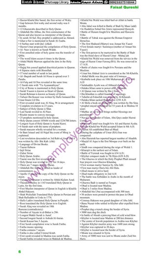 • Hazrat Khalid Bin Saeed, the first writer of Wahy.
• Gap between first wahy and second wahy was 6
months.
• 12 Ghazawahs described in Holy Quran.
• Abdullah Ibn Abbas, the first commentator of the
Quran and also known as interpreter of the Quaran.
• In surah Al-Saf, Hoy prophet is addressed as Ahmed.
• Ghar-e-Sor is mentioned in Surah Al-Tauba.
• 4 Surhas start with Qul. (chkd)
• Hazrat Umar proposed the compilation of Holy Quran.
• Al- Nasr is known as Surah Widah.
• First annulled order of holy quran was the transfer of
Qibla.
• The word Islam occurs 6 times in the Quran.
• Abdul Malik Marwan applied the dots in the Holy
Quran.
• Hajjaj bin yousuf applied diacritical points in Quaran.
• 8 Siparas starts with Bismillah.
• 37 total number of surah in last parah.
• Al- Baqrah and Surah Al-Nissa is spread over 3
Parahs.
• Al-Falq and Al-Nas revealed at the same time.
• 3 Surah stats with “Ya Ayananabiyau”.
• City of Rome is mentioned in Holy Quran.
• Surah Yaseen is known as Heart of Quran.
• Surah Rehman is known as beauty of Quran.
• Tafseer Ibn Kaseer was written by Hafiz Ismaeed Bin
Umar-Imam Ud Din.
• First revealed surah was Al Alaq, 96 in arrangement
• Complete revelation in 23 years.
• Subject of Holy Quran is Man.
• Last Surah reveled in Al-Nasr.
• Risalat means to convey message.
• 25 prophets mentioned in holy Quran.
• Holy Quran consist 105684 words and 3236700 letters.
• Longest Ayat of Holy Quran is Ayatul Kursi.
• 6 Surah start with the name of prophets.
• Surah maryam wholly revealed for a woman.
• In Bani Israeel and Al-Najaf the event of Miraj is
explained.
• Last revelation descended on 3rd Rabi-ul Awal and it
was written by Abi- Bin Kab. (chk)
• Language of Divine Books.
• Taurat Hebrew
• Injil Siriac
• Zubur Siriac
• Holy Quran Arabic.
• Taurat was the first revealed book.
• Holy Quran was reveled in 22y 5m 14 days.
• There are 7 stages in Holy Quran.
• Abdullah Ibn Abbas is called as leader of
commentators.
• Apollo 15 placed the copy of the Holy Quran on the
moon.
• Tarjama-ul-Quaran is written by Abdul-Kalam Azad.
• Theodore Bailey in 1143 translated Holy Quran in
Latin, for the first time.
• First Muslim interpreter of Quran in English is Khalifa
Abdul Hakeem.
• Shah Waliullah Translated Holy Quran in Persian and
Shah Rafiuddin in Urdu in 1776.
• Hafiz Lakhvi translated Holy Quran in Punjabi.
• Ross translated the Holy Quran in to English.
• Surah Alaq was revealed on 18th
Ramzan.(contradictory)
• Number of Aayats in al-Bakar is 286.
• Longest Makki Surah is Aaraf.
• Second longest Surah is Ashrah/Al-Imran.
• Surah Kausar has 3 Aayats.
• First Surah compilation wise is Surah Fatiha.
• Fatiha means opening.
• Fatiha contains 7 aayats.
• Fatiha is also called Ummul Kitab.
• First surah revealed in Madina was surah Fatiha.
• Surah Fatiha revealed twice-in Makkah & Madina.
• Khalid bin Walid was titled Saif-ul-Allah in battle
Moata.
• Abu Jahal was killed in Battle of Badr by Maaz (add)
• In Hudabiya Sohail bin Amru represented Quraysh.
• Battle of Hunain fought b/w Muslims and Hawazin
Tribe.
• Batttle of Tabuk was against the Roman Emperor
Heraclius.
• The first Shaheed (Martyr) was Amaar bin Yaasir
• First female martyr: Summaya (mother of Amaar bin
Yaasir)
• The first person to be martyred in the Battle of Badr
was the freed slave of Hazrat Umar : Muhaj’jah
• Khalid bin Walid was removed from the service in the
reign of Hazrat Umar Farooq (RA). He was removed in
17 A.H.
• Battle of chains was fought b/w Persians and the
Muslims.
• Umar bin Abdual Aziz is considered as the 5th Khalifa.
• Abdul Malik was the poet ruler of Ummaya.
• Karballa took place on 10th Muharram 61 A.H/ 680
A.D
• Salahuddin Ayubi was of Abbasid dynasty.
• Halaku Khan came to power after Abbasids.
• Al Qanun was written by Ibn-i-Sina.
• Ibn Khuldun is called founder of sociology.
• Tahafut-al-Falasifah was written by Al-Khazali.
• Halaku Khan sacked Baghdad in 1258 A.D.
• Al Shifa a book on philosophy was written by Ibn Sina.
• prophet stayed at Makkah for 53 years & in Medina 10
years
• Mubha: an act which brings neither blessings nor
punishment.
• Naval Commander of Islam, Abu Qays under Hazrat
Usman
• Battle of Camel was fought b/w Ali and Hazrat Aysha.
• Hazrat Khalid bin Walid accepted Islam in 8th A.H.
• Hazrat Ali established Bait-ul-Maal.
• During the caliphate of Umar (RA) Iran was
conquered.
• Abu Hurairah has reported largest number of Ahadith.
• Masjid Al Aqsa is the first Mosque ever built on the
earth.
• Sindh was conquered during the reign of Walid 1.
• Kharajit is the earliest sect of Islam.
• Battle of Yermuk was fought in 634 A.D.:
• Khyber conquest made in 7th Hijra (628 A.D)
• The Ghazwa in which the Holy Prophet Pbuh missed
four prayers was Ghazwa Khandaq.
• First woman martyr Samiya by Abu Jahl.
• First man martyr Haris bin Abi Hala.
• Jihad means to strive hard.
• Jihad made obligatory in 2nd A.H.
• The battle was forbidden in Arabs in the month of
Muharam.
• Ghazwa Badr is named as Furqan.
• Ohad is located near Madina.
• Ohad is 3 miles from Madina.
• Abdullah bin Ubai accompanied with 300 men.
• 50 archers were posted to protect the pass in Ohad
mountain.
• Ummay Hakeem was grand daughter of Abu Jehl.
• Banu Nuzair tribe settled in Khyber after expelled from
Madina.
• Prophet dug a trench along the border of Syria.
• 3000 men dug the ditch.
• In battle of Ahzab a piercing blast of cold wind blew.
• Khyber is located near Madina at 200 km distance.
• The centre of Jewish population in Arabia was Khyber.
• Against Khyber muslim army was 1600 men strong.
• Khyber was captured in 20 days.
• Khyber is located near the border of Syria.
• Moata was situated in Syria.
• Army of 3000 men was sent to Moata under Zaid bin
Haris.
w
w
w
.
e
m
p
l
o
y
e
e
s
c
o
r
n
e
r
.
i
n
f
o
Faisal Qureshi
6
 
