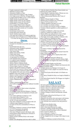• Angles mentioned in Quran are7.
• Meaning of Aayat is Sign.
• Meaning of Hadith is to take.
• Stone mentioned in Quran is ruby (Yaakut).
• First Sajda occurs in 9th Para, Al-Inaam Surah.
• Longest Surah (al-Bakr) covers 1/12th of Quran.
• Madni Surahs are generally longer.
• Madni Surahs consist of1/3rd of Quran.
• Makki Surahs consist of2/3rd of Quran.
• Surah Ikhlas is 112 Surah of Quran.
• First complete Madni Surah is Baqarah.
• Names of Quran mentioned in Quran is 55.
• Surahs named after animals are 4 in number.
• Namal means Ant.
• Surah Inaam means Camel.
• Surah Nahl means Honey bee.
• Surah Ankaboot means spider.
• The major part of Quran is revealed at night time.
• Generally aayats of Sajida occur in Makki Surahs.
• 10 virtues are blessed for recitation of one word of
Quran.
• Surah Anfal means Cave.
• In Naml two bismillah occur (2nds one is at aayat
no:30)
• Surah Kahf means the cave.
• Muzammil means Wrapped in garments.
• Kausar means Abundance.
• Nasr means Help.
• Ikhlas means Purity of faith.
• Falak means Dawn.
• Un-Nass means Mankind.
• Al-alq means Clot of blood.
• Alm Nashrah means Expansion.
• Uz-zukhruf means Ornaments.
• Surah Rahman is in 27th Para.
• Bride of Quran is Rahman Surah.
• Surah Yasin is in 22nd and 23rd Para.
• Present shape of quran is Taufeeqi.
• Quran is the greatest miracle of Prophet.
• Word surah has occurred in Quran 9 times.
• First seven aayats of quran are called Tawwal.
• The alphabet Alf comes most of times and Alf, Zuwad
Alphabet comes least number of times.
• Quran is written in Prose & Poetry.
• Quran is also regarded as a manual of Science.
• Surah Alq is both Makki and Madni.
• Name of Muhammad is mentioned in Quran for 4
times.
• Adam is mentioned in Surah Aaraf.
• first Sindhi translation of Quran by Aakhund Azizullah
Halai
• Torat means light.
• Zaboor means Pieces/ Book written in big letters.
• Injeel means Good news.
• 99 number of aayats describe Khatam-e- Nabuwat.
• Command against Juva & amputation of hands came
8th A.H
• Laws about orphanage revealed in 3 A.H.
• Laws about Zina revealed in 5 A.H.
• Laws about inheritance revealed in 3 A.H.
• In 4th A.H wine was prohibited.
• The order of Hijab for women reveled in 4th A.H.
• Ablution made obligatory in 5th A.H.
• In Surah Al-Nisa the commandment of Wuzu is
present.
• Procedure of ablution is present in Surah Maidah.
• In 4 A.H Tayammum was granted.
• Interest was prohibited in 8th A.H.
• The order of Hijiab reveled in 8th Hijrah. (chk)
• During ghazwa Banu Mustaliq the command of
tayamum was reveled.
• Quran recited in Medina firstly in the mosque
Nabuzdeeq.
• Quran verse abrogating a previous order is called
• After the death of Zaid bin Haris Hazrat Jaafiar was
made the army leader at Moata.
• Under Khalid’s leadership, battle of Moata was won.
• Battle of Moata took place in 8 Hijra.
• Tribe of Khuza joined Muslims after Treaty of
Hudaibia.
• Battle of Hunain fought in 8 Hijra.
• Muslim army for Hunain was 14 thousand.
• Siege of Taif was laid in 9 A.H.
• Tabook expedition took place in 9 A.H.
• In 9 A.H there was famine in Hijaz.
• In 9 A.H there was scarcity of water in Madina.
• In Quran Tabook expedition is called expedition of
straitness.
• Conquest of Makkah is called Aam-ul-Fatah.
• Ghazwa-e-Tabook was fought in 9 A.H.
• Hazrat Abbas was made prisoner of war in Badr.
• Abu Jehl was killed by Ma-ooz and Ma-aaz.
• The leader of teer-andaz at Jabale-e-Yahnene in the
battle of Ohad was Abdullah bin Jabeer.
• Comander of infidels in Ohad was Abu Sufyan.
• Battle of Tabook came to an end without any result.
• 2 weeks were spent to dig the ditch.
• In a battle of Trench Hazrat Safia killed a jew.
• Qamoos temple was conquered by Ali during Khyber
war.
• For battle of Tabook, Abu Bakr donated all his
belongings.
• In the battle of Ditch, the wrestler named Umaro bin
Abad-e-Wad was killed by Ali.
• In Hunain Muslims were in majority than to their
enemy:
• Hazrat Jaafar was martyred in Moata war.
• In Tabook ghazwa muslims returned without a fight.
• Gazwa Widdan was fought in the month of Zil-Hajj 1
A.H.
• In Hunain battle Prophet was left alone.
• The participants of Battle of Badar were bestowed with
highest reward by Allah.
• In Badr martyrs were Muhajirs=6 & Ansars=8.
• In the battle of Taaif, catapult was used first time by
Muslims.
• Against the Syrian tribe the battle of Al-Ghaba was
waged.
• First Sariya Ubaidah bin Haris was fought at Rabakh in
1 A.H.
• Last Sariya Hazrat Saad bin Abi Waqqas was fought at
Syria in 11 A.H.
SALAAT
• 48 total numbers of Rakats are in Farz prayer.
• Namaz-e-Khasoof is offered for Moon Eclipse.
• Namaz-e-Kasoof is offered for Solar Eclipse.
• Namaz-e-Istasqa is offered for Rain.
• Holy Prophet offered Jumma Prayer in 1. A.H.
• Namaz-e-Istasqa is offered with backside of hands
upward.
• Holy prophet offered first Eid Prayer in 2. A.H.
• Eid Namaz is Wajib.
• Madurak is the person who starts prayer with Immam.
• Musbaq is the person who comes after one rakat.
• Fajar and Isha were essential in the early period of
Islam.
• Tahajud mean abandon sleep.
• Qaada is to sit straight in Salat.
• Jasla is short pause between two sajdas.
• Qaumaa is standing straight during Rukus.
• A person who performs prayer alone is Munfarid.
• Farz in wuzu=4, Sunats=14.
• Farz in Ghusual=3, Sunats=5
• Types of Sunnah prayer are of two types.
• In Fajr, Maghrib & witr no chage in farz rakaat in case
of Qasr.
• Takbeer-e-Tashreeq is recited in Eid-ul-Uzha.
w
w
w
.
e
m
p
l
o
y
e
e
s
c
o
r
n
e
r
.
i
n
f
o
Faisal Qureshi
7
 