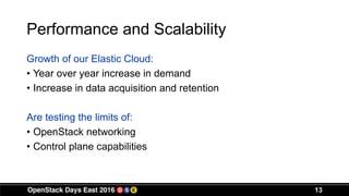 Performance and Scalability
Growth of our Elastic Cloud:
• Year over year increase in demand
• Increase in data acquisition and retention
Are testing the limits of:
• OpenStack networking
• Control plane capabilities
13
 