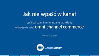 Jak nie wpaść w kanał
czyli bardziej i mniej udane przykłady
wdrożenia wizji omni-channel commerce
Tomasz Gutkowski
 