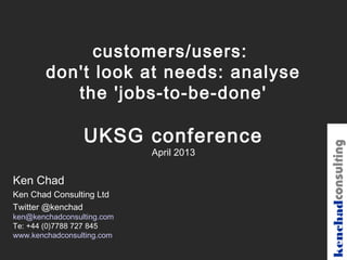 customers/users:
        don't look at needs: analyse
           the 'jobs-to-be-done'

                 UKSG conference




                                         kenchadconsulting
                            April 2013

Ken Chad
Ken Chad Consulting Ltd
Twitter @kenchad
ken@kenchadconsulting.com
Te: +44 (0)7788 727 845
www.kenchadconsulting.com
 