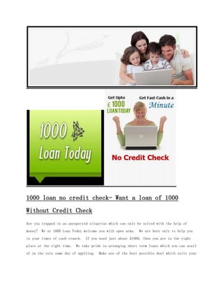 1000 loan no credit check- Want a loan of 1000
Without Credit Check
Are you trapped in an unexpected situation which can only be solved with the help of
money? We at 1000 Loan Today welcome you with open arms. We are here only to help you
in your times of cash crunch. If you need just about £1000, then you are in the right
place at the right time.   We take pride in arranging short term loans which you can avail
of on the very same day of applying. Make use of the best possible deal which suits your
 