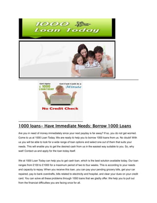 1000 loans- Have Immediate Needs: Borrow 1000 Loans
Are you in need of money immediately since your next payday is far away? If so, you do not get worried.
Come to us at 1000 Loan Today. We are ready to help you to borrow 1000 loans from us. No doubt! With
us you will be able to look for a wide range of loan options and select one out of them that suits your
needs. This will enable you to get the desired cash from us in the easiest way suitable to you. So, why
wait! Contact us and apply for the loan today itself.


We at 1000 Loan Today can help you to get cash loan, which is the best solution available today. Our loan
ranges from £100 to £1000 for a maximum period of two to four weeks. This is according to your needs
and capacity to repay. When you receive this loan, you can pay your pending grocery bills, get your car
repaired, pay to bank overdrafts, bills related to electricity and hospital, and clear your dues on your credit
card. You can solve all these problems through 1000 loans that we gladly offer. We help you to pull out
from the financial difficulties you are facing once for all.
 