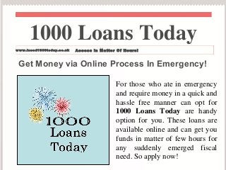 1000 Loans Today 
www.ineed1000today.co.uk Access in Matter Of Hours! 
Get Money via Online Process In Emergency! 
For those who ate in emergency 
and require money in a quick and 
hassle free manner can opt for 
1000 Loans Today are handy 
option for you. These loans are 
available online and can get you 
funds in matter of few hours for 
any suddenly emerged fiscal 
need. So apply now! 
 