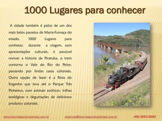 www.thermaspiratubahotel.com.br (49) 3553 0000
1000 Lugares para conhecer
A cidade também é palco de um dos
mais belos passeios de Maria-Fumaça do
estado, 1000 Lugares para
conhecer, durante a viagem, com
apresentações culturais, é possível
reviver a historia de Piratuba, o trem
contorna o Vale do Rio do Peixe,
passando por lindas casas coloniais.
Outra opção de lazer é a Rota do
Engenho que leva até o Parque Três
Pinheiros, com animais exóticos, trilhas
ecológicas e degustações de deliciosos
produtos coloniais.
reservas@thermaspiratubahotel.com.br
 