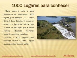 www.thermaspiratubahotel.com.br (49) 3553 0000
1000 Lugares para conhecer
Outra opção é visitar a Usina
Hidrelétrica de Machadinho, 1000
Lugares para conhecer, é a maior
Usina de Santa Catarina. Se sobrar um
tempinho e disposição a dica é curtir
as mais de 150 lojas que a cidade
oferece: artesanato, malharias,
souvenir e produtos coloniais..
Piratuba - 1000 Lugares para
conhecer, reviver e sentir aquela
saudade gostosa e querer voltar!
reservas@thermaspiratubahotel.com.br
 
